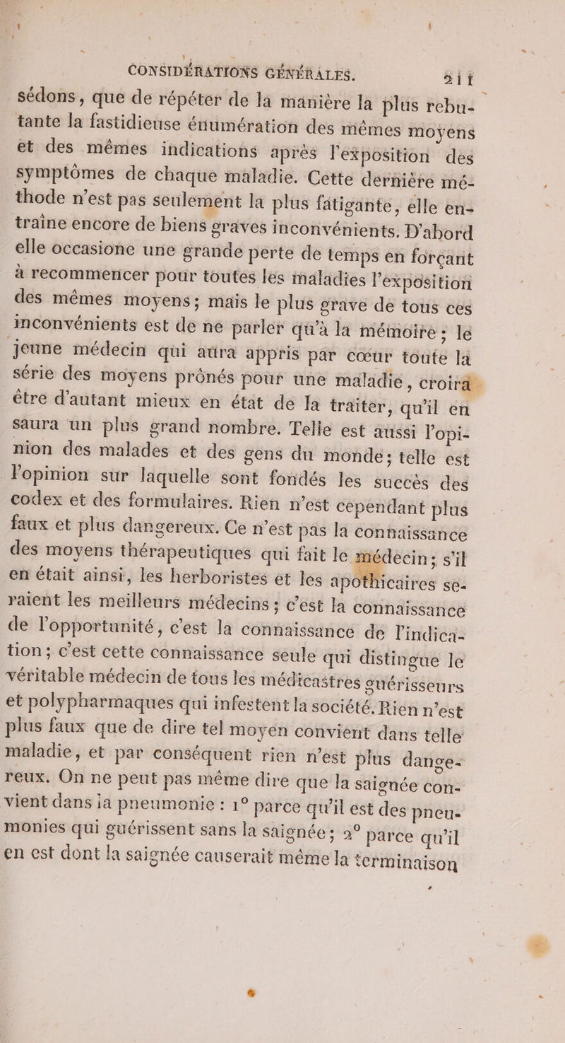 sédons , que de répéter de la manière Ja plus rebu- tante la fastidieuse énumération des mêmes moyens et des mêmes indications aprés l'exposition des symptômes de chaque maladie. Cette dérnière mé- thode n’est pas seulement la plus fatigante, elle en- traine encore de biens graves inconvénients. D'abord elle occasione une grande perte de temps en forçant à recommencer pour toutes les maladies Pexposition des mêmes moyens; mais le plus grave de tous ces inconvénients est de ne parler qu'à là mémoire : le jeune médecin qui atra appris par cœur toute la série des moyens prônés pour une maladie, croira être d'autant mieux en état de fa traiter, qu'il en saura un plus grand nombre. Telle est aussi lopi- nion des malades et des gens du monde; telle est Fopinion sur laquelle sont fondés les succés des codex et des formulaires. Rien n’est cependant plus faux et plus dangereux. Ce n’est pas la connaissance des moyens thérapeutiques qui fait le médecin; s’il en était ainsi, les herboristes et les apo hicaires se- raient les meilleurs médecins ; c’est la connaissance de l'opportunité, c'est la Connaissance de l’indica- tion; c’est cette connaissance seule qui distingue le véritable médecin de tous les médicaitres suérisseurs et polypharmaques qui infestent la société, Rien n’est plus faux que de dire tel moyen convient dans telle: maladie, et par conséquent rien n’est plus dange: reux. On ne peut pas même dire que Ja saionée con- vient dans ja pneumonie : 1° parce qu'il est des pneu monies qui guérissent sans la saignée ; 2° Parce qu'il en est dont la saienée causerait même la ierminaison 74