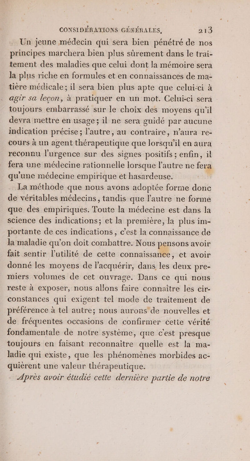 Un jeune médecin qui sera bien pénétré de nos principes marchera bien plus sûrement dans le trai- tement des maladies que celui dont la mémoire sera la plus riche en formules et en connaissances de ma- tière médicale; il sera bien plus apte que celui-ci à agir sa leçon, à pratiquer en un mot. Celui-ci sera toujours embarrassé sur le choix des moyens qu'il devra mettre en usage; il ne sera guidé par aucune indication précise; l’autre, au contraire, n’aura re- cours à un agent thérapeutique que lorsqu'il en aura reconnu l'urgence sur des signes positifs ; enfin, il fera une médecine rationnelle lorsque l’autre ne fera qu'une médecine empirique ét hasardeuse. La méthode que nous avons adoptée forme donc de véritables médecins, tandis que Pautre ne forme que des empiriques. Toute la médecine est dans la science des indications; et la première, la plus im- portante de ces indications, c’est la connaissance de la maladie qu'on doit combattre. Nous pensons avoir fait sentir l'utilité de cette connaissance, et avoir donné les moyens de l'acquérir, dans les deux pre- miers volumes de cet ouvrage. Dans ce qui nous reste à exposer, nous allons faire connaitre les cir- constances qui exigent tel mode de traitement de préférence à tel autre; nous aurons'de nouvelles et de fréquentes occasions de confirmer cette vérité fondamentale de notre système, que c'est presque toujours en faisant reconnaître quelle est la ma- Jadie qui existe, que les phénomènes morbides ac- quiérent une valeur thérapeutique. Après avoir étudié cette dernière partie de notre