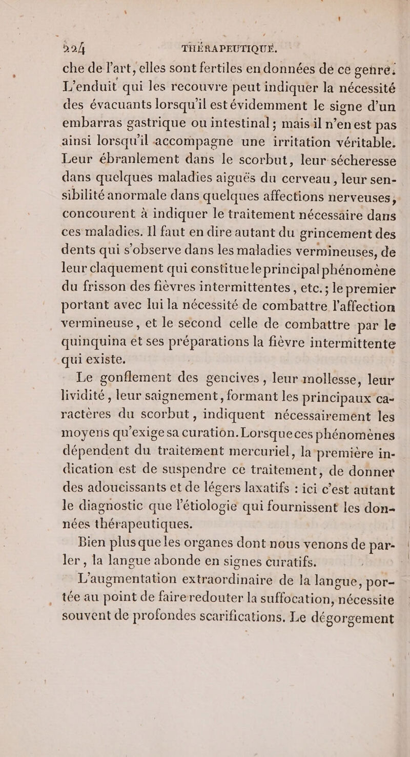 che de l’art, elles sont fertiles en données de ce genre: L’enduit qui les recouvre peut indiquer la nécessité des évacuants lorsqu'il estévidemment le signe d’un embarras gastrique ouintestinal; maisil n’enest pas ainsi lorsqu'il accompagne une irritation véritable. Leur ébranlement dans le scorbut, leur sécheresse dans quelques maladies aiguës du cerveau, leur sen- sibilité anormale dans quelques affections nerveuses, concourent à indiquer le traitement nécessaire dans ces maladies. I faut en dire autant du grincement des dents qui s’observe dans les maladies vermineuses, de leur claquement qui constitue le principal phénomène du frisson des fièvres intermittentes, etc.; le premier portant avec lui la nécessité de combattre l'affection vermineuse, et le second celle de combattre par le quinquina et ses préparations la fièvre intermittente qui existe. Le gonflement des gencives , leur mollesse, leur lividité , leur saignement, formant les principaux ca- ractères du scorbut, indiquent nécessairement les moyens qu'exige sa curation. Lorsque ces phénomènes dépendent du traitement mercuriel, lapremière in- dication est de suspendre ce traitement, de donner des adoucissants et de légers laxatifs : ici c’est autant le diagnostic que létiologie qui fournissent les don- nées thérapeutiques. Bien plus que les organes dont nous venons de par- ler , la langue abonde en signes curatifs. L'augmentation extraordinaire de la langue, por- tée au point de faire redouter la suffocation, nécessite souvent de profondes scarifications, Le dégorgement