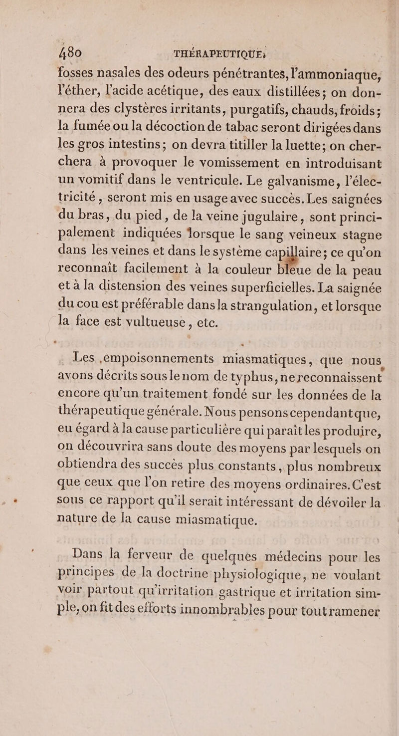 fosses nasales des odeurs pénétran tes, l’ammoniaque, ‘éther, l'acide acétique, des eaux distillées; on don- nera des clystères irritants, purgatifs, chauds, froids ; la fumée ou la décoction de tabac seront dirigées dans les gros intestins; on devra titiller la luette; on cher- chera à provoquer le vomissement en introduisant un vomitif dans le ventricule. Le galvanisme, l’élec- tricité , seront mis en usage avec succès. Les saignées du bras, du pied, de la veine jugulaire, sont princi- palement indiquées lorsque le sang veineux stagne dans les veines et dans le système | ce qu'on reconnait facilement à la couleur bleue de la peau et à la distension des veines superficielles. La saignée du cou est préférable dans la strangulation, et lorsque la face est vultueuse, etc. . Les ,empoisonnements miasmatiques, que nous avons décrits sous lenom de typhus,ne reconnaissent encore qu'un traitement fondé sur les données de la thérapeutique générale. Nous pensons cependantque, eu égard à la cause particulière qui paraîtles produire, on découvrira sans doute des moyens par lesquels on obtiendra des succès plus constants, plus nombreux que ceux que l'on retire des moyens ordinaires. C’est sous ce rapport quil serait intéressant de dévoiler la nature de la cause miasmatique. Dans la ferveur de quelques médecins pour les principes de la doctrine physiologique, ne voulant voir partout qu'irritation gastrique et irritation sim- ple, on fitdes efforts innombrables pour toutramener