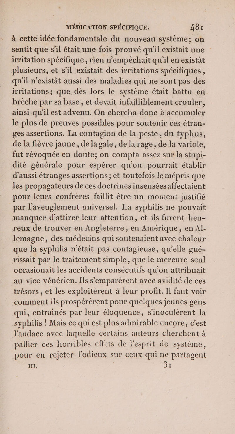 - à cette idée fondamentale du nouveau système; on sentit que s’il était une fois prouvé qu'il existait une irritation spécifique , rien n'empéchait qu'il en existât plusieurs, et s’il existait des irritations spécifiques, qu'il n’existät aussi des maladies qui ne sont pas des irritations; que dès lors le système était battu en brèche par sa base, et devait infailliblement crouler, ainsi qu'il est advenu. On chercha donc à accumuler le plus de preuves possibles pour soutenir ces étran- ges assertions. La contagion de la peste, du typhus, de la fièvre jaune , de la gale, de la rage, de la variole, fut révoquée en doute; on compta assez sur la stupi- dité générale pour espérer qu'on pourrait établir d'aussi étranges assertions ; et toutefois lemépris que les propagateurs de ces doctrines insenséesaffectaient pour leurs confrères faillit être un moment justifié par l'aveuglement universel. La syphilis ne pouvait manquer d'attirer leur attention, et ils furent heu- reux de trouver en Angleterre, en Amérique, en Al- _ Jemagne, des médecins qui soutenaient avec chaleur | que la syphilis n'était pas contagieuse, qu’elle gué- rissait par le traitement simple, que le mercure seul occasionait les accidents consécutifs qu'on attribuait au vice vénérien. Ils s'emparèrent avec avidité de ces trésors , et les exploiterent à leur profit. Il faut voir comment ils prospérerent pour quelques jeunes gens qui, entraînés par leur éloquence, s’inoculèrent la syphilis ! Mais ce qui est plus admirable encore, c’est l'audace avec laquelle certains auteurs cherchent à pallier ces horribles effets de lesprit de système, pour en rejeter l’odieux sur ceux qui ne partagent IT, ; 31