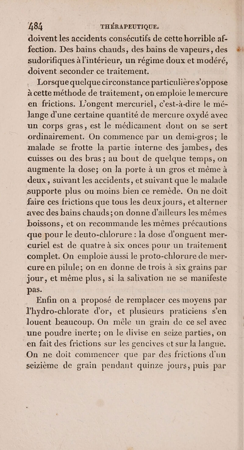doivent les accidents consécutifs de cette horrible af- fection. Des bains chauds, des bains de vapeurs, des sudorifiques à l'intérieur, un régime doux et modéré, doivent seconder ce traitement. Lorsque quelque circonstance particulière s'oppose à cette méthode de traitement, on emploie le mercure en frictions. L’ongent mercuriel, c’est-à-dire le mé- Jange d’une certaine quantité de mercure oxydé avec un corps gras, est le médicament dont on se sert ordinairement. On commence par un demi-gros; le malade se frotte la partie interne des jambes, des cuisses ou des bras ; au bout de quelque temps, on augmente la dose; on la porte à un gros et même à deux, suivant les accidents, et suivant que le malade supporte plus ou moins bien ce remède. On ne doit faire ces frictions que tous les deux jours, et alterner avec des bains chauds ; on donne d’ailleurs les mêmes boissons, et on recommande les mêmes précautions que pour le deuto-chlorure : la dose d’onguent mer- curiel est de quatre à six onces pour un traitement complet. On emploie aussi le proto-chlorure de mer- cure en pilule; on en donne de trois à six grains par jour, et même plus, si la salivation ne se manifeste pas. Enfin on a proposé de remplacer ces moyens par l'hydro-chlorate d’or, et plusieurs praticiens s’en louent beaucoup. On mêle un grain de ce sel avec “une poudre inerte; on le divise en seize parties, on en fait des frictions sur les gencives cet sur la langue. On ne doit commencer que par des frictions d'un seizième de grain pendant quinze jours, puis par