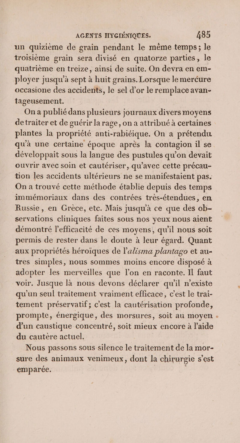 un quizième de grain pendant le mème temps; le troisième grain sera divisé en quatorze parties, le quatrième en treize, ainsi de suite. On devra en em- ployer jusqu’à sept à huit grains. Lorsque le mercure occasione des accidents, jé sel d'e or le remplace avan- tageusement. On a publié dans plusieurs journaux divers moyens plantes la propriété anti-rabiéique. On a prétendu qu'à une certaine époque après la contagion il se développait sous la langue des pustules qu’on devait ouvrir avec soin et cautériser, qu'avec cette précau- ton les accidents ultérieurs ne se manifestaient pas. On à trouvé cette méthode établie depuis des temps immémoriaux dans des contrées très-étendues, en Russie, en Grèce, etc. Mais jusqu’à ce que des ob- servations cliniques faites sous nos yeux nous aient démontré l'efficacité de ces moyens, qu'il nous soit permis de rester dans le doute à leur égard. Quant aux propriétés héroiques de l’alisma plantago et au- tres simples, nous sommes moins encore disposé à adopter les merveilles que l’on en raconte. Il faut voir. Jusque là nous devons déclarer qu'il n'existe qu'un seul traitement vraiment efficace, c’est le trai- tement préservatif; c’est la cautérisation profonde, prompte, énergique, des morsures, soit au moyen d’un caustique concentré, soit mieux encore à l’aide du cautere actuel. Nous passons sous silence LE traitement de la mor- sure des animaux venimeux, dont la chirurgie s'est emparée. L-}