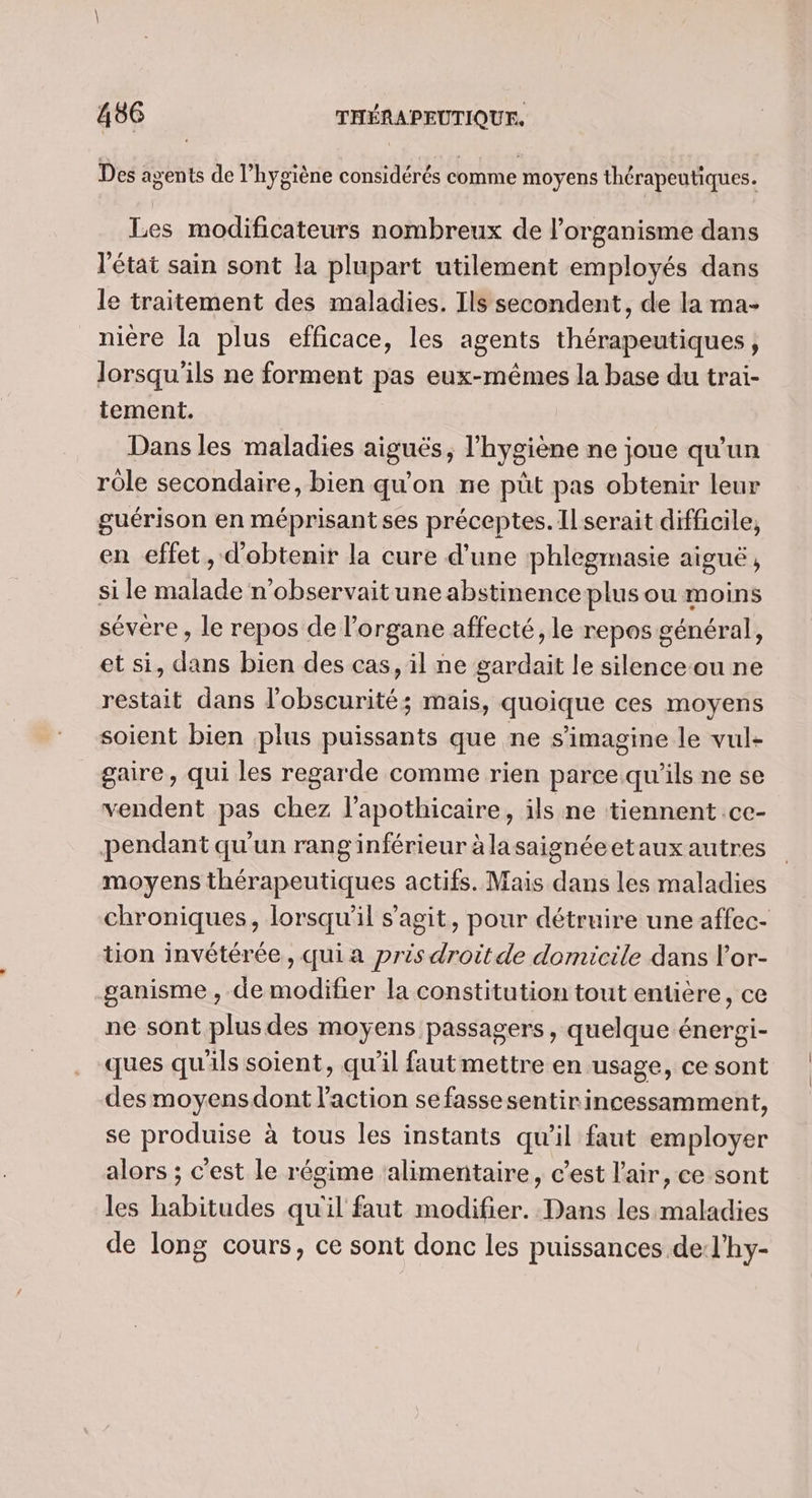 Des agents de l’hygiène considérés comme moyens thérapeutiques. Les modificateurs nombreux de l'organisme dans l'état sain sont la plupart utilement employés dans le traitement des maladies. Ils secondent, de la ma- nière la plus efficace, les agents thérapeutiques, lorsqu'ils ne forment pas eux-mêmes la base du trai- tement. Dans les maladies aigus; l'hygiène ne joue qu'un rôle secondaire, bien qu'on ne püt pas obtenir leur guérison en méprisantses préceptes. Il serait difficile, en effet, d'obtenir la cure d’une phlegmasie aiguë, si le malade n’observaitune abstinence plus ou moins sévére , le repos de l'organe affecté, le repos général, et si, dans bien des cas, il ne gardait le silence-ou ne restait dans l'obscurité; mais, quoique ces moyens soient bien plus puissants que ne s’imagine le vul- gaire, qui les regarde comme rien parce qu'ils ne se vendent pas chez l’apothicaire, ils ne tiennent .ce- pendant qu'un rang inférieur à lasaignéeetaux autres moyens thérapeutiques actifs. Mais dans les maladies chroniques, lorsqu'il s'agit, pour détruire une affec- tion invétérée , qui a prés droit de domicile dans l’or- ganisme , de modifier la constitution tout entière, ce ne sont plus des moyens passagers, quelque énergi- ques qu'ils soient, qu'il fautmettre en usage, ce sont des moyensdont l’action se fasse sentirincessamment, se produise à tous les instants qu'il faut employer alors ; c'est le régime ‘alimentaire, c’est l'air, ce sont les habitudes qu'il faut modifier. Dans les maladies de long cours, ce sont donc les puissances de:l’hy-