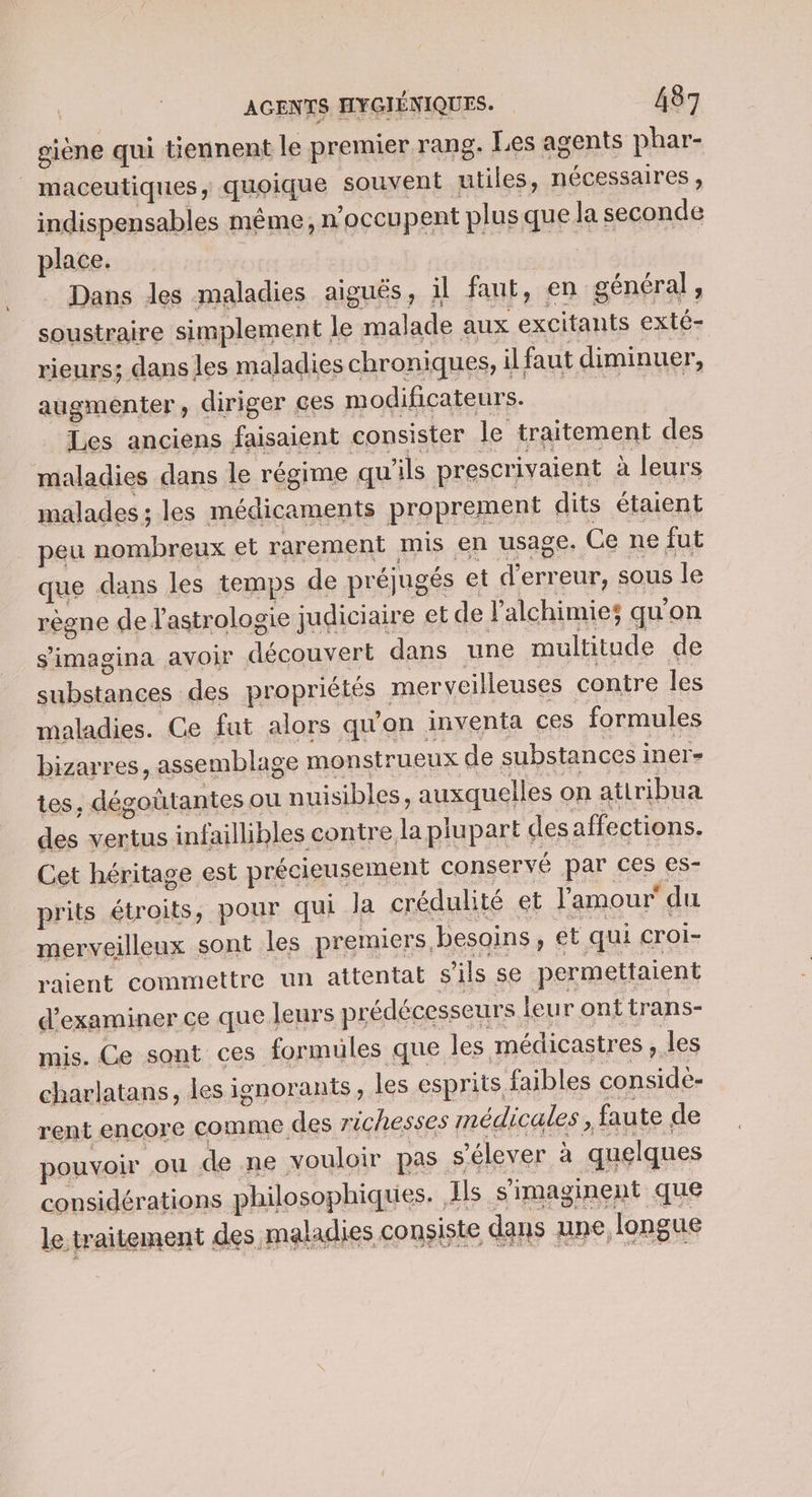 giène qui tiennent le premier rang. Les agents phar- _ maceutiques, quoique souvent utiles, nécessaires, indispensables même, n'occupent plus que la seconde place. Dans les maladies aiguës, il faut, en général, soustraire simplement le malade aux excitants exté- rieurs; dans les maladies chroniques, il faut diminuer, augmenter, diriger ces modificateurs. Les anciens faisaient consister le traitement des maladies dans le régime qu'ils prescrivaient à leurs malades ; les médicaments proprement dits étaient peu nombreux et rarement mis en usage. Ce ne fut que dans les temps de préjugés et d'erreur, sous le règne de l'astrologie judiciaire et de lalchimies qu'on s'imagina avoir découvert dans une multitude de substances des propriétés merveilleuses contre les maladies. Ce fut alors qu'on inventa ces formules bizarres, assemblage monstrueux de substances iner- tes, dégoütantes ou nuisibles, auxquelles on atiribua des vertus infaillibles contre la plupart desaffections. Cet héritage est précieusement conservé par ces es- prits étroits, pour qui la crédulité et l'amour du merveilleux sont les premiers, besoins , ét qui croi- raient commettre un attentat s'ils se permettaient d'examiner ce que leurs prédécesseurs leu ronttrans- mis. Ce sont ces formules que les médicastres , les charlatans, les ignorants, les esprits faibles considè- rent encore comme des richesses médicales ; faute de pouvoir ou de ne vouloir pas s'élever à quelques considérations philosophiques. Ils s'imaginent que le traitement des maladies consiste dans une longue