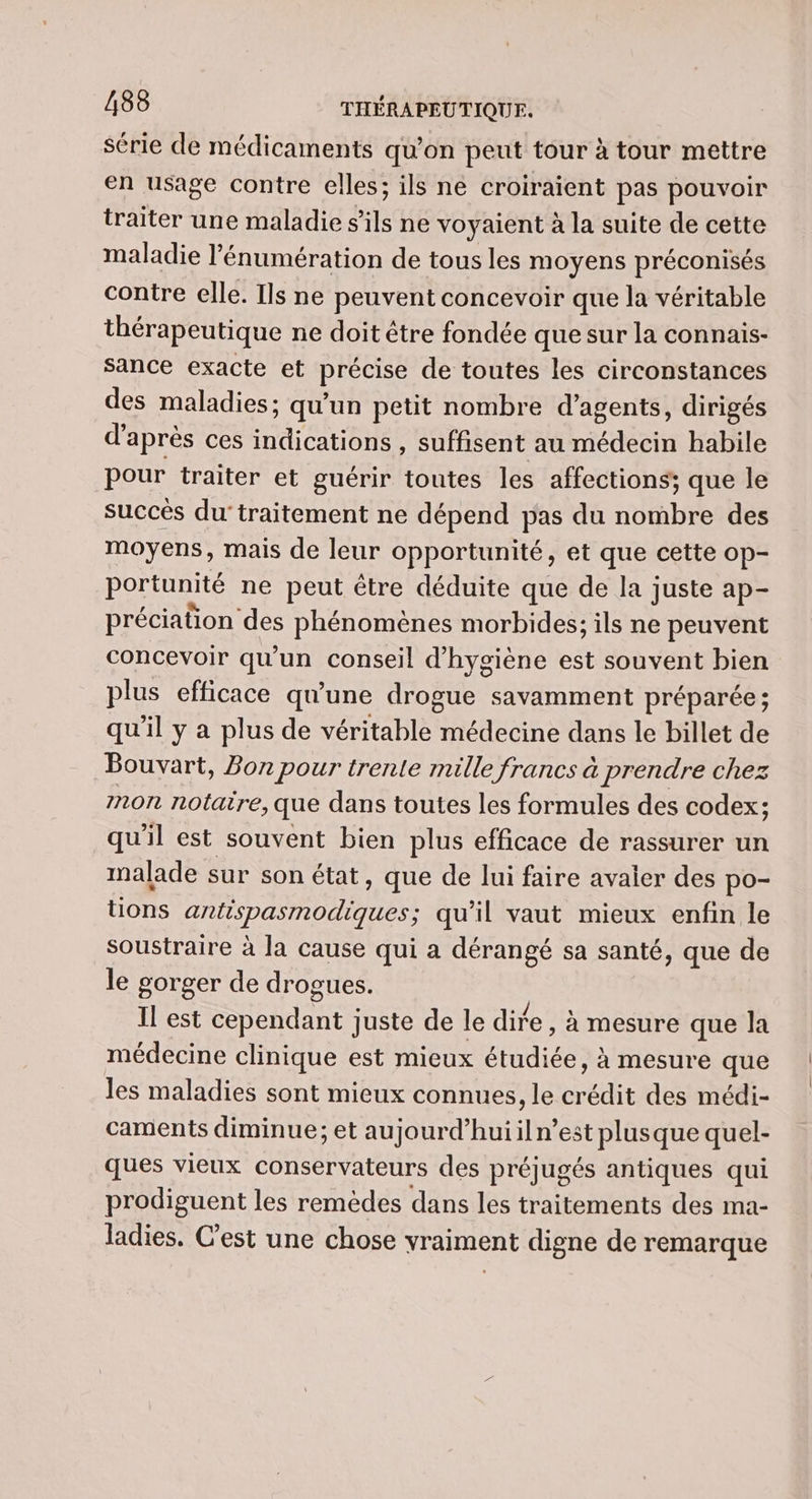 série de médicaments qu’on peut tour à tour mettre en usage contre elles; ils ne croiraïient pas pouvoir traiter une maladie s'ils ne voyaient à la suite de cette maladie l’énumération de tous les moyens préconisés contre elle. Ils ne peuvent concevoir que la véritable thérapeutique ne doit être fondée que sur la connais- sance exacte et précise de toutes les circonstances des maladies; qu'un petit nombre d'agents, dirigés d’après ces indications , suffisent au médecin habile pour traiter et guérir toutes les affections; que le succès du'traitement ne dépend pas du nombre des moyens, mais de leur opportunité, et que cette op- portunité ne peut être déduite que de la juste ap- préciation des phénomènes morbides; ils ne peuvent concevoir qu'un conseil d'hygiène est souvent bien plus efficace qu’une drogue savamment préparée; qu'il y a plus de véritable médecine dans le billet de Bouvart, Bon pour trente mille francs à prendre chez mon notaire, que dans toutes les formules des codex; qu'il est souvent bien plus efficace de rassurer un malade sur son état, que de lui faire avaler des po- tons antispasmodiques; qu'il vaut mieux enfin le soustraire à la cause qui a dérangé sa santé, que de le gorger de drogues. Il est cependant juste de le dire , à mesure que la médecine clinique est mieux étudiée, à mesure que les maladies sont mieux connues, le crédit des médi- caments diminue; et aujourd’huiil n’est plusque quel- ques vieux conservateurs des préjugés antiques qui prodiguent les remèdes dans les traitements des ma- ladies. C’est une chose vraiment digne de remarque