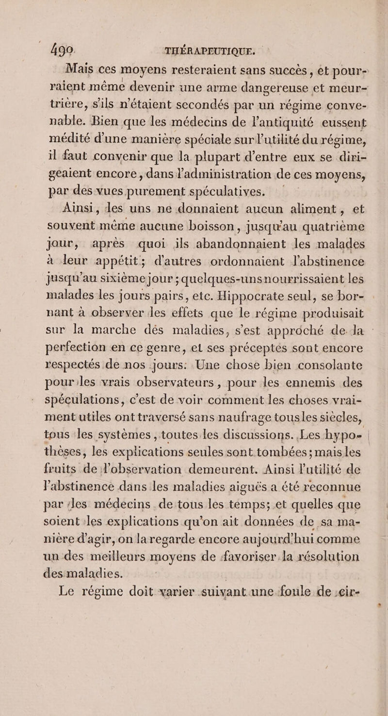 Mais ces moyens resteraient sans succès , et pour- raient même devenir une arme ou An et meur- trière, s'ils n'étaient secondés par un régime conve- nable. Bien que les médecins de l'antiquité eussent médité d’une manière spéciale sur l'utilité du régime, il faut convenir que la plupart d’entre eux se diri- geaient encore, dans l'administration de ces moyens, par des vues purement spéculatives. Ainsi, des uns ne donnaient aucun aliment, et souvent même aucune boisson, jusqu'au quatrième Jour, après quoi ils dulaint les malades à leur appétit; d'autres ordonnaient J'abstinence jusqu’au sixième jour ; quelques-unsnourrissaient les malades les jours pairs, etc. Hippocrate seul, se bor- nant à observer iles effets que le régime Dee sur la marche dés maladies, s’est approché dela perfection en ce genre, el ses préceptes sont encore respectés de nos jours: Une chose bien consolante pouriles vrais observateurs, pour les ennemis des spéculations, c’est de voir comment les choses vrai- ment utiles ont traversé sans naufrage tousles siècles, tous les systèmes , toutes les discussions. Les hypo. | thèses, les explications seules sont tombées; maisles fruits de l'observation demeurent. Ainsi l'utilité de Jabstinence dans les maladies aiguës a été reconnue par les médecins de tous les temps; .et quelles qne soient :les explications qu’on ait données de sa ma- nière d'agir, on la regarde encore aujourd'hui comme un des meilleurs moyens de favoriser la résolution des maladies. | Le régime doit varier suivant .une foule de ;cir-