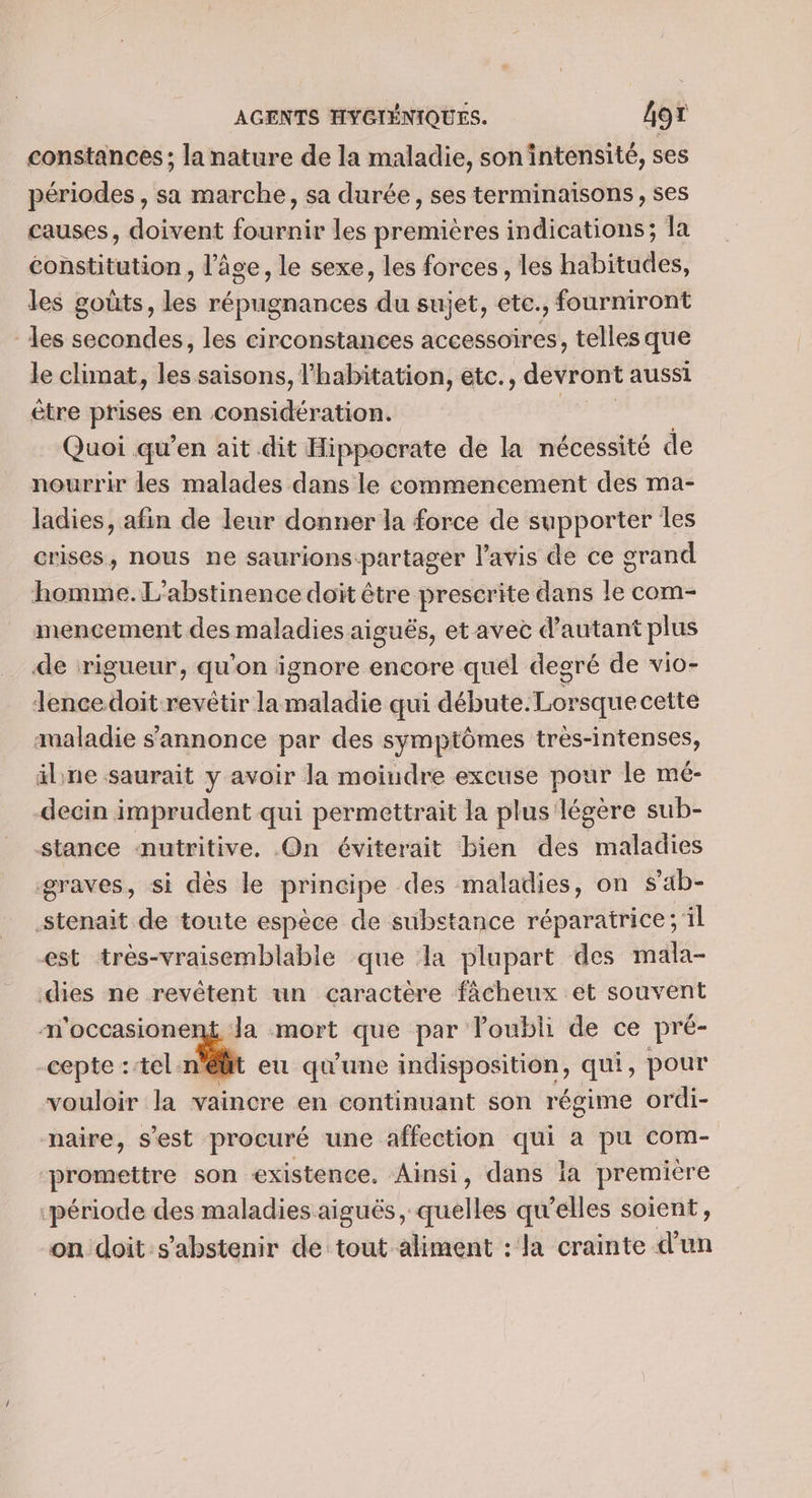 constances; la nature de la maladie, sonintensité, ses périodes , sa marche, sa durée, ses terminaisons, ses causes, doivent fournir les premières indications; la constitution , l’âge, le sexe, les forces, les habitudes, les goûts, les répugnances du sujet, etc., fourniront les secondes, les circonstances accessoires, telles que le climat, les saisons, l'habitation, etc., devront aussi ètre prises en considération. Quoi qu'en ait dit Hippocrate de la nécessité de nourrir les malades dans le commencement des ma- ladies, afin de leur donner la force de supporter les crises, nous ne saurions-partager Pavis de ce grand homme. L'abstinence doit être prescrite dans le com- mencement des maladies aiguës, et avec d'autant plus de rigueur, qu'on ignore encore quel degré de vio- Tencedoit revêtir lamaladie qui débute.Lorsque cette maladie s'annonce par des symptômes très-intenses, älne saurait y avoir la moiudre excuse pour le mé- decin imprudent qui permettrait la plus légère sub- stance nutritive, On éviterait bien des maladies graves, si dès le principe des maladies, on s’ab- .stenait de toute espece de substance réparatrice ; il est très-vraisemblable que la plupart des mala- dies ne revêtent un caractère fâcheux et souvent m'occasionent Ja mort que par l'oubli de ce pré- -cepte :têl: LT eu qu'une indisposition, qui, pour vouloir la vaincre en continuant son régime ordi- maire, s’est procuré une affection qui a pu com- promettre son existence. Ainsi, dans la première ‘période des maladies aiguës, quelles qu'elles soient, on doit s'abstenir de tout aliment : la crainte d’un