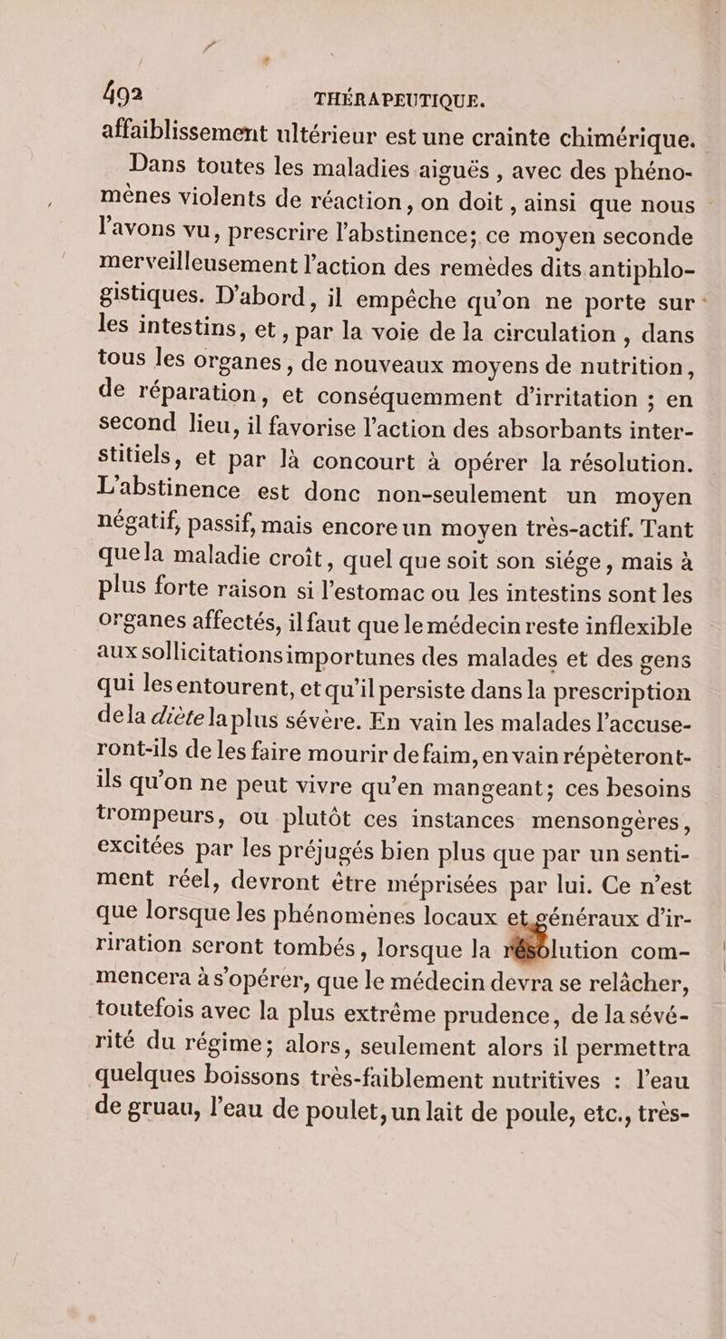 affaiblissement ultérieur est une crainte chimérique. Dans toutes les maladies aiguës , avec des phéno- mènes violents de réaction, on doit , ainsi que nous l'avons vu, prescrire l'abstinence; ce moyen seconde merveilleusement l’action des remèdes dits antiphlo- gistiques. D'abord, il empêche qu'on ne porte sur: les intestins, et, par la voie de la circulation , dans tous les organes, de nouveaux moyens de nutrition, de réparation, et conséquemment d’irritation ; en second lieu, il favorise l’action des absorbants inter- stitiels, et par là concourt à opérer la résolution. L'abstinence est donc non-seulement un moyen négatif, passif, mais encoreun moyen très-actif. Tant quela maladie croît, quel que soit son siége, mais à plus forte raison si l'estomac ou les intestins sont les organes affectés, il faut que lemédecin reste inflexible aux sollicitations importunes des malades et des gens qui lesentourent, et qu'il persiste dans la prescription dela diète la plus sévère. En vain les malades l’accuse- ront-ils de les faire mourir de faim, en vain répéteront- ils qu’on ne peut vivre qu’en mangeant; ces besoins trompeurs, ou plutôt ces instances mensongères, excitées par les préjugés bien plus que par un senti- ment réel, devront être méprisées par lui. Ce n’est que lorsque les phénomènes locaux et. généraux d'ir- riration seront tombés, lorsque Ja lution com- mencera à s'opérer, que le médecin devra se relâcher, toutefois avec la plus extrême prudence, de la sévé- rité du régime; alors, seulement alors il permettra quelques boissons très-faiblement nutritives : l’eau de gruau, l’eau de poulet, un lait de poule, etc., très-