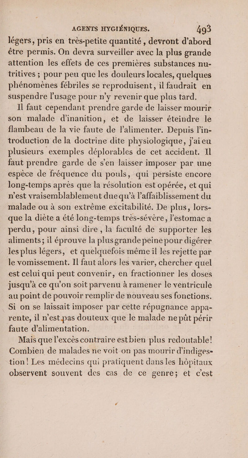 _ légers, pris en très-petite quantité, devront d’abord être permis. On devra surveiller avec la plus grande attention les effets de ces premières substances nu- tritives ; pour peu que les douleurs locales, quelques phénomènes fébriles se reproduisent, il faudrait en suspendre l'usage pour n’y revenir que plus tard. Il faut cependant prendre garde de laisser mourir son malade d’inanition, et de laisser éteindre le flambeau de la vie faute de lalimenter. Depuis l’in- troduction de la doctrine dite physiologique, j'ai eu plusieurs exemples déplorables de cet accident. Il faut prendre garde de s’en laisser imposer par une espèce de fréquence du pouls, qui persiste encore long-temps après que la résolution est opérée, et qui n'est vraisemblablement due qu’à l’affaiblissement du malade ou à son extrême excitabilité. De plus, lors- que la diète a été long-temps très-sévère, l'estomac a perdu, pour ainsi dire , la faculté de supporter les aliments; il éprouve la plus grande peine pour digérer les plus légers, et quelquefois même il les rejette par le vomissement. Il faut alors les varier, chercher quel est celui qui peut convenir, en fractionner les doses jusqu’à ce qu'on soit parvenu à ramener le ventricule au point de pouvoir remplir de nouveau ses fonctions. Si on se laissait imposer par cette répugnance appa- rente, il n'est.pas douteux que le malade ne püt périr faute d'alimentation. Mais que l'excès contraire estbien plus redoutable! Combien de malades ne voit-on pas mourir d'indiges» tion! Les médecins qui pratiquent dans les hôpitaux observent souvent des cas de ce genre; et cest