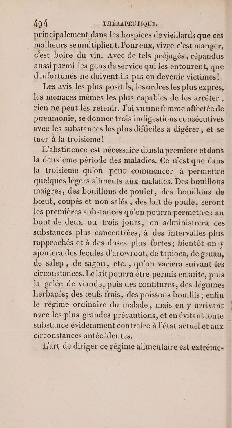 principalement dans les hospices de vieillards que ces malheurs semultiplient. Poureux, vivre c’est manger, c’est boire du vin. Avec de tels préjugés , répandus aussi parmi les gens de service qui les entourent, que d'infortunés ne doivent-ils pas en devenir victimes! Les avis les plus positifs, lesordres les plus exprès, les menaces mêmes les plus capables de les arrêter , rien ne peut les retenir. J'ai vuune femme affectée de preumonie, se donner trois indigestions consécutives avec les substances les plus Bel à digérer , et se tuer à la troisième! L’abstinence est nécessaire dansla première et dans la deuxième période des maladies. Ce n’est que dans la troisième qu’ on peut commencer à a permeitre quelques légérs aliments aux malades. Des bouillons maigres, des bouillons de poulet, des bouillons de bœuf, coupés et non salés , des lait de poule, seront les premières substances qu’on pourra permettre; au bout de deux ou trois jours, on administrera ces substances plus concentrées, à des intervalles plus rapprochés et à des doses plus fortes; bientôt on y ajoutera des fécules d'arowroot, de tapioca, de gruau, de salep, de sagou, etc., qu’on variera suivant les circonstances. Le lait pourra être permis ensuite, puis la gelée de viande, puis des confitures, des légumes herbacés; des œufs frais, des poissons bouillis; enfin le régime ordinaire du malade, mais en ÿ arrivant avec les plus grandes précautions, et en évitanttoute substance évidemment contraire à l’état actuel.ét aux circonstances antécédentes. L'art de diriger ce régime alimentaire est extrême
