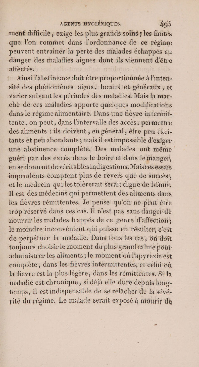 ment difficile , exige les plus grands soins ; les fautes que l'on commet dans lordonnance de ce régime peuvent entrainer la perte des malades échappés au danger des maladies aiguës dont ils viennent d’être affectés. | | Ainsi l’abstinence doit être proportionnée à linten- sité des phénomènes aigus, locaux et généraux , et varier suivant les périodes des maladies. Mais la mar- che de ces maladies apporte quelques modifications dans le régime alimentaire. Dans une fièvre intermit- tente, on peut, dans l'intervalle des accès; permettre des aliments : ils doivent , en général, être peu exci- tants et peu abondants ; mais il est impossible d'exiger une abstinence complète. Des malades ont même guéri par des excès dans le boire et dans le: mangér, en sedonnantde véritables indigestions. Maisces essais imprudents comptent plus de revers que de succès’, et le médecin qui lestolèrerait serait digne de blâme. Il est des médecins qui perinettent des aliments dans les fièvres rémittentes. Je pense qu’on ne peut être trop réservé dans ces cas. Il n’est pas sans danger dé nourrir les malades frappés de ce genre d'affection ; le moindre inconvénient qui puisse en résulter, c’est de perpétuer la maladie. Dans tous les cas, on doit toujours choisir le moment du plus Las cälme pot administrer les aliments ; le moment où ‘’apyrexie est complète, dans les Gbure intermittentes, et celui où la fièvre est la plus légère, dans les rémittentes, Si la maladie est chronique, si déjà elle dure depuis lonig- temps, il estindispensable de se relâcher de la sévé- rité du régime, Le malade serait exposé à niourir de