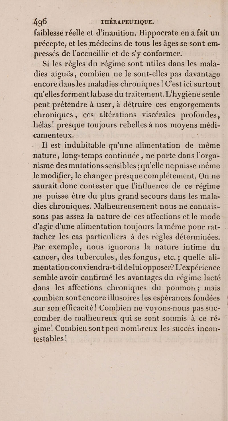 faiblesse réelle et d’inanition. Hippocrate en a fait un précepte, et les médecins de tous les âges se sont em- pressés de l’accueillir et de s’y conformer. Si les règles du régime sont utiles dans les mala- dies aiguës, combien ne le sont-elles pas davantage encore dans les maladies chroniques ! C’est ici surtout qu’elles formentlabase du traitement. L’hygiène seule peut prétendre à user, à détruire ces engorgements chroniques, ces altérations viscérales profondes, hélas! presque toujours rebelles à nos moyens médi- camenteux. Il est indubitable qu'une alimentation de même nature, long-temps continuée , ne porte dans l’orga- _nisme des mutations sensibles ; qu’elle ne puisse même le modifier, le changer presque complétement. On ne saurait donc contester que l'influence de ce régime ne puisse être du plus grand secours dans les mala- dies chroniques. Malheureusement nous ne connais- sons pas assez la nature de ces affections et le mode d'agir d’une alimentation toujours lamême pour rat- tacher les cas particuliers à des règles déterminées. Par exemple, nous ignorons la nature intime du cancer, des tubercules, des fongus, etc. ; quelle ali- mentation conviendra-t-ildeluiopposer? L'expérience semble avoir confirmé les avantages du régime lacté dans les affections chroniques du poumon ; mais combien sont encore illusoires les espérances fondées sur son efficacité! Combien ne voyons-nous pas suc- comber de malheureux qui se sont soumis à ce ré- gime! Combien sont peu nombreux les succès incon- testables |