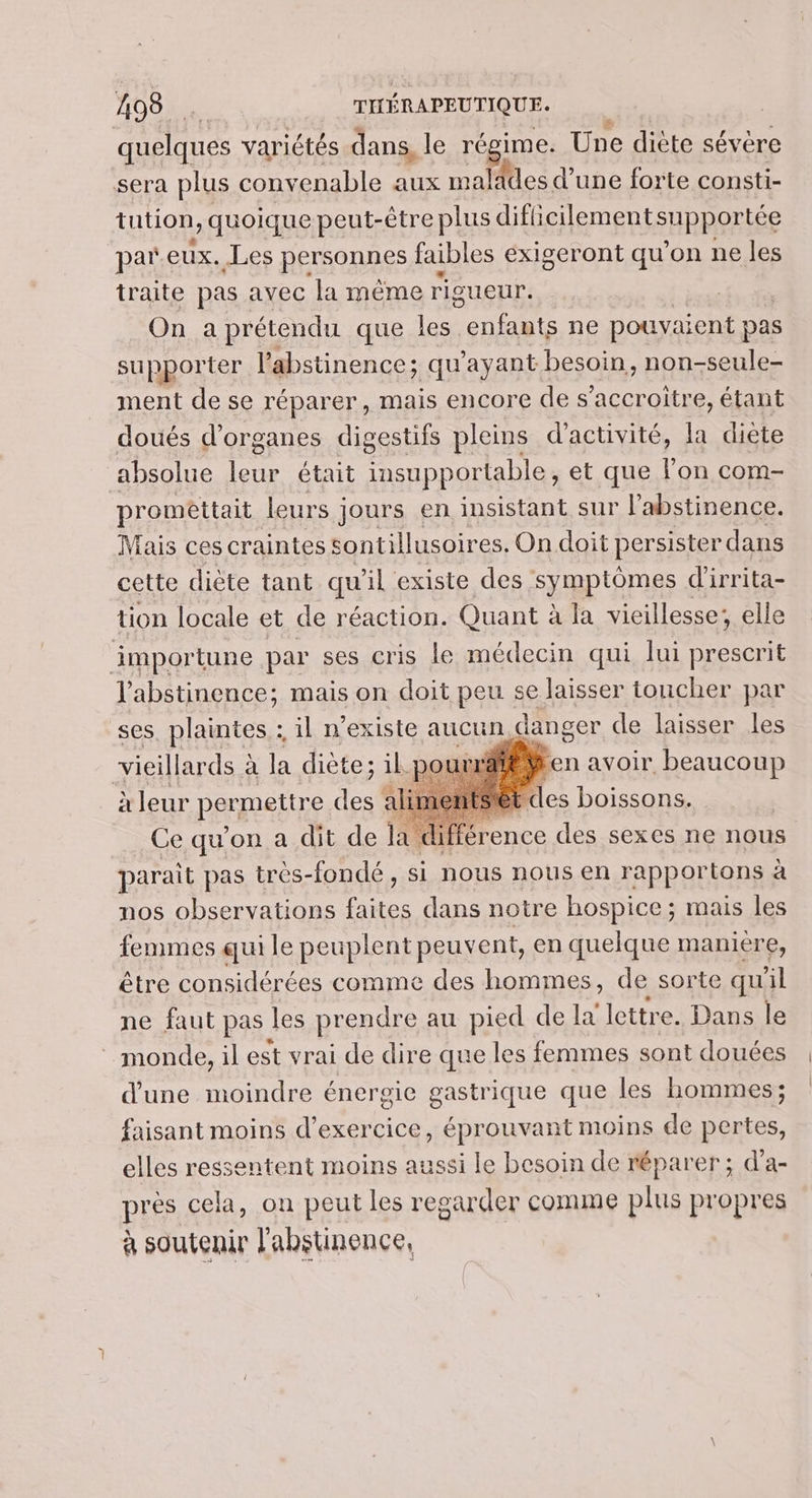 quelques variétés dans, le régime. Une diète sévère sera plus convenable aux malades d’ une forte consti- tution, quoique peut- -être plus diféeilementspphottée par eux. Les personnes faibles exigeront qu'on ne les traite pas avec la même rigueur. On a prétendu que les A ne pouyaient pas supporter l’abstinence; qu'ayant besoin, non-seule- ment de se réparer, mais encore de s’accroitre, étant doués d'organes digestifs pleins d'activité, la diète absolue EE était LR PTT et que l'on com- promettait leurs : jours en insistant sur l’abstinence. Mais ces craintes sontillusoires, On doit persister dans cette diète tant qu'il existe des symptômes d'irrita- tion locale et de réaction. Quant à la vieillesse; elle impor tune par ses cris le médecin qui lui prescrit l’abstinence; mais on doit peu se laisser toucher par ses FRA il n RExISIe, aucun pince cle laisser les Ce qu’e on a dit #8 la lifférence des sexes ne nous parait pas très-fondé, si nous nous en rapportons à nos observations rer dans notre hospice ; mais les femmes qui le peuplent peuvent, en quelque maniere, être considérées comme des hommes, de sorte qu il ne faut pas les prendre au pied de la lettre. Dans le monde, il est vrai de dire que les femmes sont douées d’une moindre énergie gastrique que les hommes; faisant moins d'exercice éprouvant moins de pertes, elles ressentent moins aussi le besoin de réparer; d'a- près cela, on peut les regarder comme plus propres à soutenir l'abstinence,