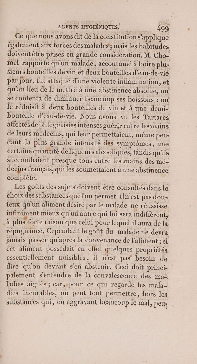 Ce que nous avons dit de la constitutions ‘applique également aux forces des malades’; mais les habitudes doiventêtre poses en grande nr di À Cho- mel rapporte qu'un moe accoutumé à boire plu- sieurs bouteilles de vin et qui bouteilles d’ eau-de-vié a jour, fut attaqué d’une violente inflammation, et qu'au lieu de le mettre à une abstinence A A pr on se conteénta de diminuer beaucoup | ses boissons : : on le réduisit à deux bouteilles de vin et à une demi- bouteille d’eau-de-vie. Nous avons vu les Tartarés affectés de phlegmäsies intenses guérir entre les mains de leurs médecins, qui leur permettaient, même pens dant Ja plus grande intensité des symptômes, une certaine quantité de liqueur S alcooliques, tandis qu ils succombaient presque tous entre les mains. des mé- decins français, qui les soumettaient à une abstmence complète. Les goûts des sujets doivent étre consultés dans le choix des substances quel’on permet. lln’est pas dou« teux qu’un aliment désiré par le malade ne réussisse infiniment mieux qu'un autre qui lui sera indifférent, si plus forte raison que celui pour lequel il aura de la répugnance. PATENT le goût du malade ne devra jamais passer qu'après la convenance de l'aliment ; si cet aliment possédait en effet quelques propriétés essentiellement nuisibles il NCSt.pas besoin de dire qu'on devrait s’en abstenir. Ceci doit princi- palement s'entendre de la convalescence des ma ladies aiguës ; car,.«pour ce qui regarde les. mala- dies incurables, on peut tout permettre, hors les substances qui, en aggravant beaucoup le mal, peu: