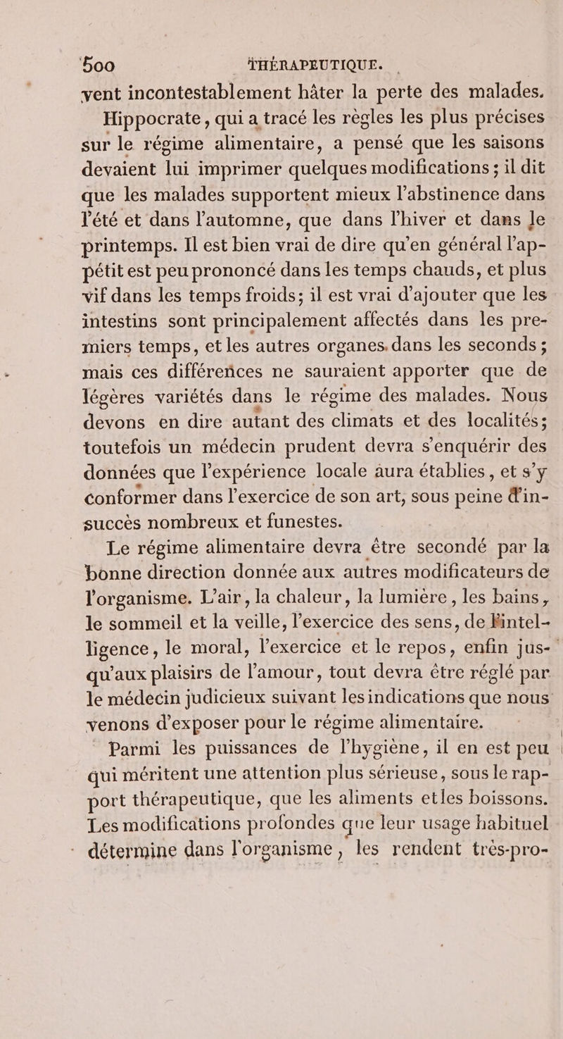vent incontestablement hâter la perte des malades. Hippocrate , qui a tracé les règles les plus précises sur le régime alimentaire, a pensé que les saisons devaient fre imprimer rare modifications; il dit que les malades supportent mieux l’abstinence dans été et dans l'automne, que dans l'hiver et dans Je printemps. Il est bien vrai de dire qu'en général l'ap- pétit est peu prononcé dans les temps chauds, et plus vif dans les temps froids; il est vrai d'ajouter que les intestins sont principalement affectés dans les pre- miers temps, et les autres organes, dans les seconds ; mais ces différeñces ne sauraient apporter que de légères variétés dans le régime des malades. Nous devons en dire autant des ares et des localités; toutefois un médecin prudent devra s’enquérir des données que l'expérience locale aura établies, et s’y conformer dans l'exercice de son art, sous peine din- succès nombreux et funestes. __ Le régime alimentaire devra être secondé par la bonne direction donnée aux autres modificateurs de l'organisme. L’air, la chaleur, la lumière, les bains, le sommeil et la veille, l'exercice des sens, de Rintel- qu'aux plaisirs de l'amour, tout devra être réglé par venons d'exposer pour le régime alimentaire. Parmi les puissances de l'hygiène, il en est peu qui méritent une attention plus sérieuse, sous le rap- port thérapeutique, que les aliments etles boissons. Les modifications profondes que leur usage habituel détermine dans l'organisme, les rendent tres-pro-