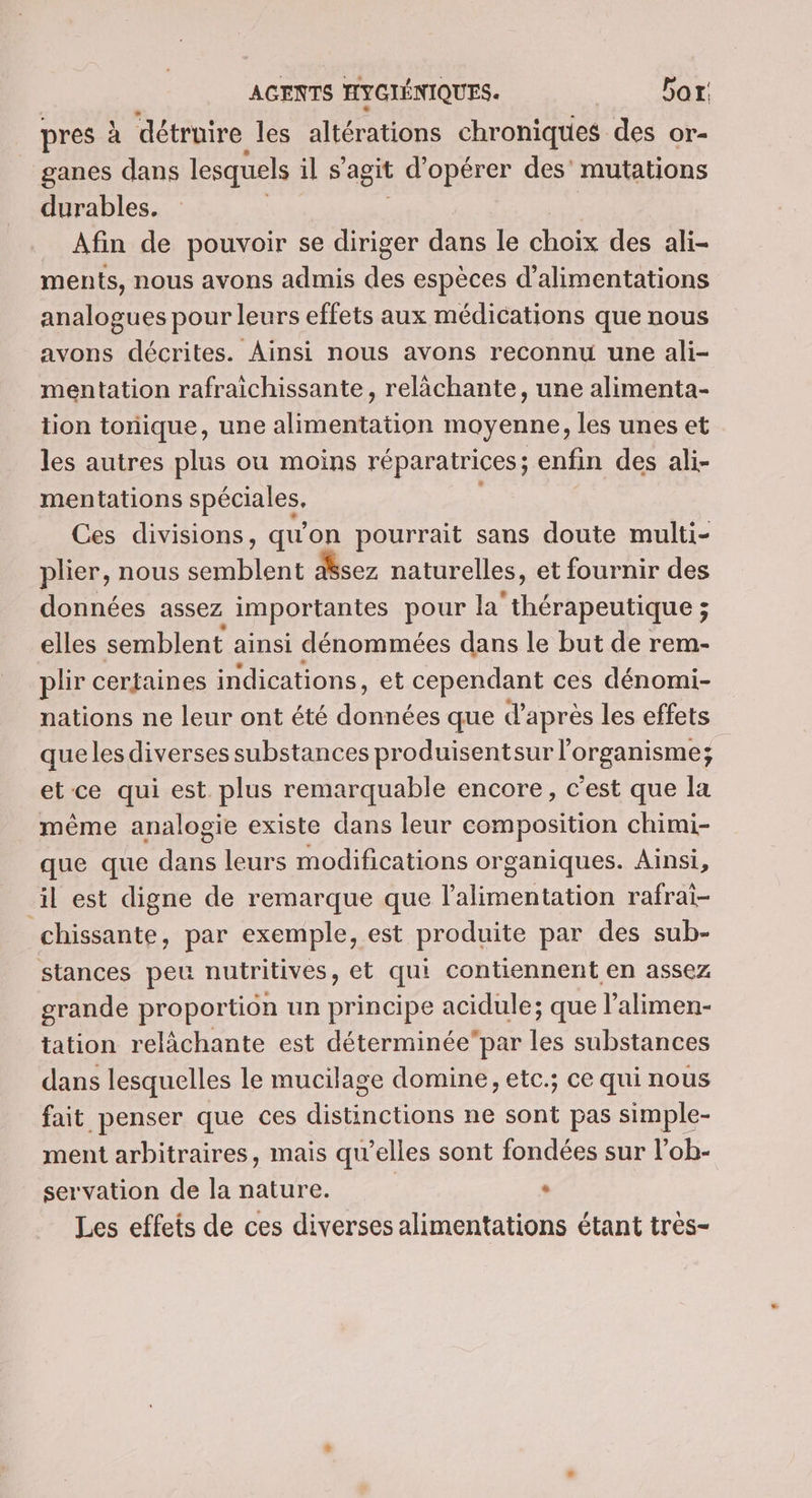 pres à détruire les altérations chroniques des or- ganes dans lesquels il s’agit d'opérer des’ mutations durables. _ Afin de pouvoir se jee dans le choix des ali- ments, nous avons admis des espèces d’alimentations analogues pour leurs effets aux médications que nous avons décrites. Ainsi nous avons reconnu une ali- mentation rafraichissante, relàchante, une alimenta- tion tonique, une alimentation moyenne, les unes et les autres plus ou moins réparatrices; enfin des ali- mentations spéciales. Ces divisions, qu'on pourrait sans doute multi- plier, nous te dsez naturelles, et fournir des données assez importantes pour he thérapeutique ; elles semblent ainsi dénommées dans le but de rem- plir certaines indications, et cependant ces dénomi- nations ne leur ont été données que d’après les effets queles diverses substances produisentsur l'organisme; et ce qui est plus remarquable encore, c'est que la même analogie existe dans leur composition chimi- que que dans leurs modifications organiques. Ainsi, il est digne de remarque que l'alimentation rafrai- chissante, par exemple, est produite par des sub- stances peu nutritives, et qui contiennent en assez grande proportion un principe acidule; que l’alimen- tation relâchante est déterminéepar les substances dans lesquelles le mucilage domine, etc.; ce qui nous fait penser que ces distinctions ne sont pas simple- ment arbitraires, mais qu’elles sont fondées sur l’ob- servation de la nature. | . Les effets de ces diverses alimentations étant très-