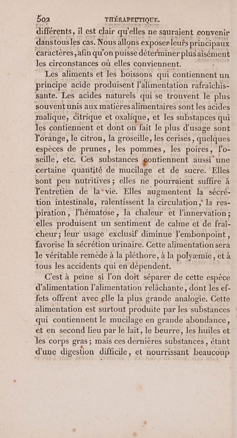 différents, il est clair qu’ elles ne saurajent convenir danstousles Cas. Nous allons exposenleuts | principaux caractères ,afin qu’on puisse déterminer plus aisément les circonstances où elles conviennent. “Les aliments et les boissons qui contiennent un principe acide produisent | l'alimentation rafraichis- sante. Les acides naturels qui se trouvent le plus souventunis aux matières alimentaires sont les acides malique, citrique et oxalique, et les substances qui les contiennent et dont on fait le plus d'usage sont l'orange, le citron, la groseille, les cerises, quelques espèces de prunes, les pommes, les poires, Po- seille, etc. Ces substances gontiennent aussi” une certaine quantité de mucilage et de sucre, ‘Elles ‘sont peu nutritives ; elles ne pourraient suffire à entretien der lAmvie, Elles augmentent la sécré- tion intestinale, ralentissent la CAE CU ; la res- piration, l’hématose, la chaleur et linnervation ; elles produisent un sentiment de calme et de frai- cheur; leur usage exclusif diminue Jembonpoint , que la sécrétion urinaire. Cette alimentation sera le véritable remède à la pléthore, à la polyæmie, et à tous les accidents qui en dépendent. C'est à peine si l’on doït séparer de cette espèce d'alimentation l'alimentation relâchante, dont les ef- fets offrent avec elle la plus grande analogie. Cette alimentation est surtout produite par les ‘substances qui contiennent le mucilage en grande abondance, et en second lieu par le lait, le beurre, les huiles et les Corps gras ; mais ces qu Are pese étant d'une digestion difficile , et nourrissant paires