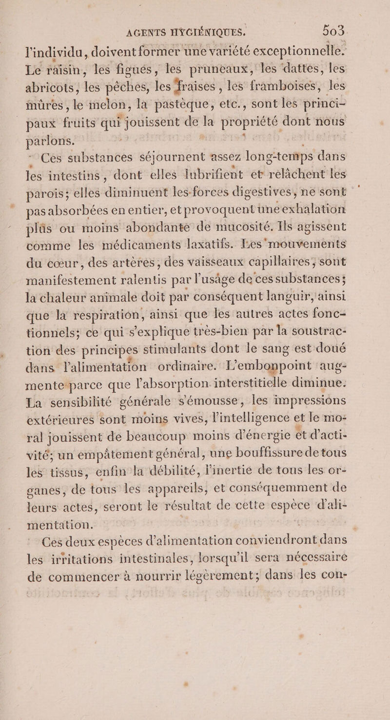 l'individu, doivent former une variété exceptionnelle. Le raisin, les figués, les pruneaux, les ‘dattes, les abricots, les pêches, les fraises , les framboises, les mures , le melon, la pastèque, etc., sont les princi- _paux fi uits qui l jouissent de la PEOBIEE dont nous parlons. | 3 | | Ces substances séjournent assez long-temps dans les intestins, dont elles lubrifient et relâchent Les parois; elles diminuent les-forees digestives, ne sont pas absorbées en entier, et provoquent üne exhalation plûs ou moins abondante de mucosité. Ils agissent comme les médicaments laxatifs. Les'mouvements du cœur, des artères, des vaisseaux capillaires, sont manifestement ralentis par l'usâge de ces substances; la chaleur animale doit par conséquent languir,'ainsi que là respiration, ainsi que les autres actes fonc- tionnels; ce qui s'explique très“bien par la soustrac- tion des principes stimulants dont le sang est doué dans l'alimentation ordinaire. L'emboppoint aug- menteparce que l'absorption interstitielle diminue, La sensibilité générale s'émousse, les impressions extérieures sont moins vives, l'intelligence et le mo: ral jouissent de beaucoup moins d'énergie ét d’acti- vité; un empâtement général, une bouffissure de tous les tissus, enfin la débilité, linertie de tous les or- ganes, de tous les appareils, et conséquemment de leurs actes, seront le résultat de cette espèce d’ali- mentation. ru Ces deux espèces d'alimentation conviendront dans les irritations intestinales, lorsqu'il sera nécessaire de commencer à nourrir légèrement; dans les con-