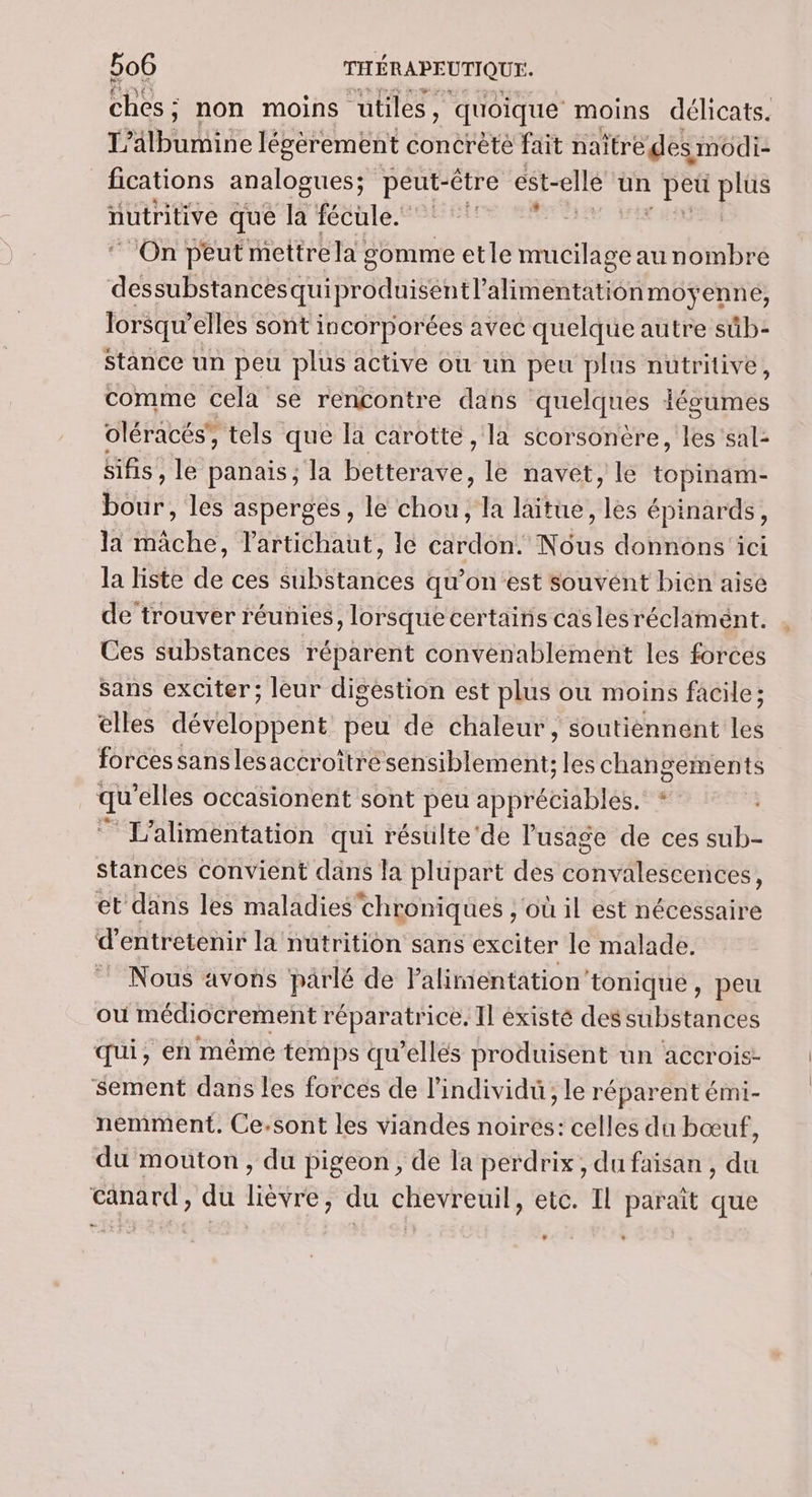 ÉbEs : ; non moins utiles, quoique moins délicats. T’älbumine légèrement concrète fait naître des modi- fications analogues; peut-être est-ellé un PES Es nutritive que la fécule. On peut mettre la : somme etle Haas au nombre A Un OR EntE Esp lorsqu'elles sont incorporées avec quelque autre sûb- Stance un peu plus active où un peu plus nutritive, comme cela se rencontre dans quelques légumes oléracés’, tels que la carotte , la scorsonère, les 'sal- sifis , le panais, la betterave, le navet, le topinam- bour, les asperges, le chou, la laïtue, les épinards, la mâche, lartichaut, Ie cardon. Nous donnons ici la liste de ces substances qu’on est souvent bien aise de trouver réunies, lorsque certains cas les réclament. Ces substances réparent convenablement les forces sans exciter; leur digestion est plus ou moins facile; elles développent peu de chaleur, soutiennent les forces sanslesaccroîtrésensiblement: les changements qu ‘elles occasionent sont peu appréciables. * L'alimentation qui résulte'de l'usage de ces sub- stances convient dans Ja plupart des éshritegeenebs et dans les maladies'chroniques ,'où il est nécessaire d'entretenir la nutrition sans exciter le malade. Nous avons parlé de l'alimentation’tonique , peu où médiocrement réparatrice. Il éxisté des substances qui, en même temps qu’ellés produisent un accrois- sement dans les forces de l'individu, le réparent émi- nemment. Ce.sont les viandes noires: celles du bœuf, du mouton, du pigeon, de la perdrix, du faisan , du canard, du lièvre, du chevreuil, etc. Il paraît que L