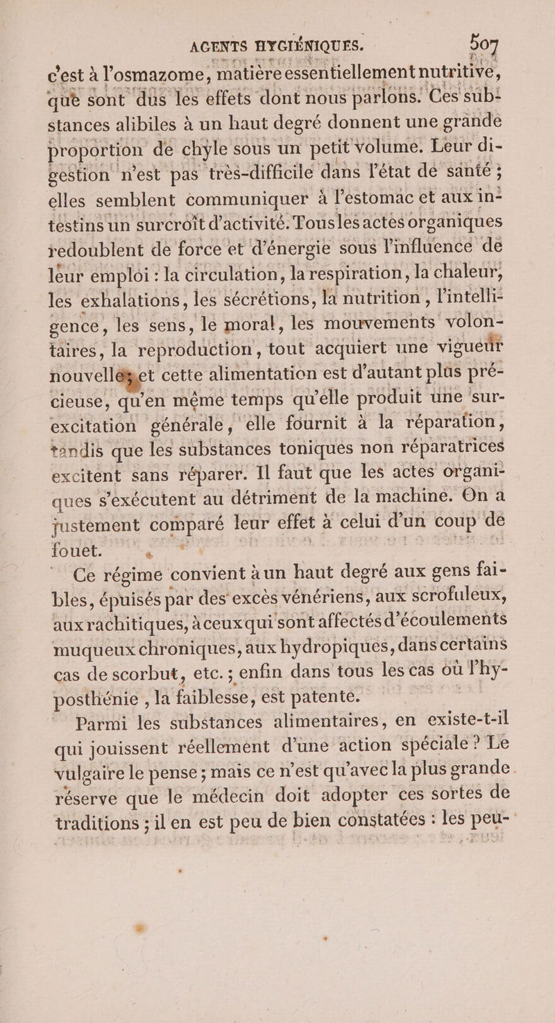 pe ss Vie c'est à l'osmazome, matière essentiellement nutritive, que sont dus les effets dont nous parlons. Ces sub: stances alibiles à un haut degré donnent une grande proportion de chyle sous un petit volume. Leur di- gestion n’est pas très-difficile dans l'état de santé ; elles semblent communiquer à l'estomac et aux in téstins un surcroit d'activité. Tousles actés organiques redoublent de force et d'énergie sous l'influence de leur emploi : la circulation, la respiration, la chaleur, les éxhalations, les sécrétions, la nutrition , l'intelli- gence, les sens, le moral, les mouvements volon- taires, la reproduction, tout ‘acquiert une viguéür nouvelléget cette alimentation est d’autant plûüs pré- cieuse, qu'en même temps qu’elle produit une sur- excitation générale, elle fournit à la réparation, tandis que les substances toniques non réparatrices excitent sans réparer. Il faut que les actes organi- ques s’exécutent au détriment de la machine. On a justèment comparé leur effet à celui d’un coup de fouet. PE ne de ar bi né: ue Ce régime convient à un haut degré aux gens fai- bles, épuisés par des excès vénériens, aux scrofuleux, auxrachitiques, àceux qui sont affectés d’écoulements muqueux chroniques, aux hydropiques, dans certains cas de scorbut, etc. ; enfin dans tous les cas où l'hy- posthénie , la faiblesse, est patente. sine Parmi les substances alimentaires, en existe-t-il qui jouissent réellement d’une action spéciale ? Le vulgaire le pense ; mais ce n'est qu'avec la plus grande réserve que le médecin doit adopter ces sortes de traditions ; il en est peu de bien constatées : les peu-