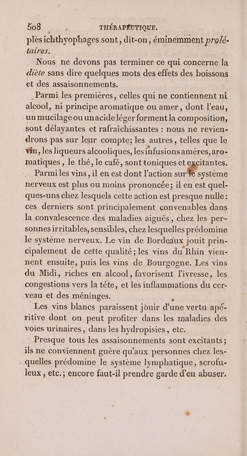 184 RPM THÉRAPÉUTIQUE. ples ichthyophages sont, dit-on, éminemment pro/é- laires, Nous ne devons pas terminer ce qui concerne la diète sans dire quelques mots des effets des boissons et des assaisonnements. . Parmi les premières, celles qui ne contiennent ni alcool, ni principe aromatique ou amer, dont l’eau, un mucilageouunacide léger forment la composition, sont délayantes et rafraïchissantes : nous ne revien- drons pas sur leur compte; les autres, telles que le vin, les liqueurs alcooliques, NO nt aro- matiques , le thé, le café, sont toniques et excitantes. Parmi les vins, il en est dont l’action Ne CRE nerveux est plus ou moins prononcée; il en est quel- ques-uns chez lesquels cette action est presque nulle: ces derniers sont principalement convenables dans la convalescence des maladies aiguës, chez les per- sonnesirritables, sensibles, chez NÉS EUS prédomine le système nerveux. Le vin de Bordeaux jouit prin- cipalement de cette qualité; les vins du Rhin vien- nent ensuite, puis les vins de Bourgogne. Les vins du Midi, riches en alcool, favorisent l'ivresse, les congestions vers la tête, et les inflammations du cer- veau et des méninges. Les vins blancs paraissent jouir TE vertu apé- ritive dont on peut profiter dans les maladies des voies urinaires, dans les hydropisies, etc. Presque tous les assaisonnements sont excitants; ils ne conviennent guère qu'aux personnes chez les- quelles prédomine le système lymphatique, scrofu- leux , etc.; encore faut-il prendre garde d'en abuser.