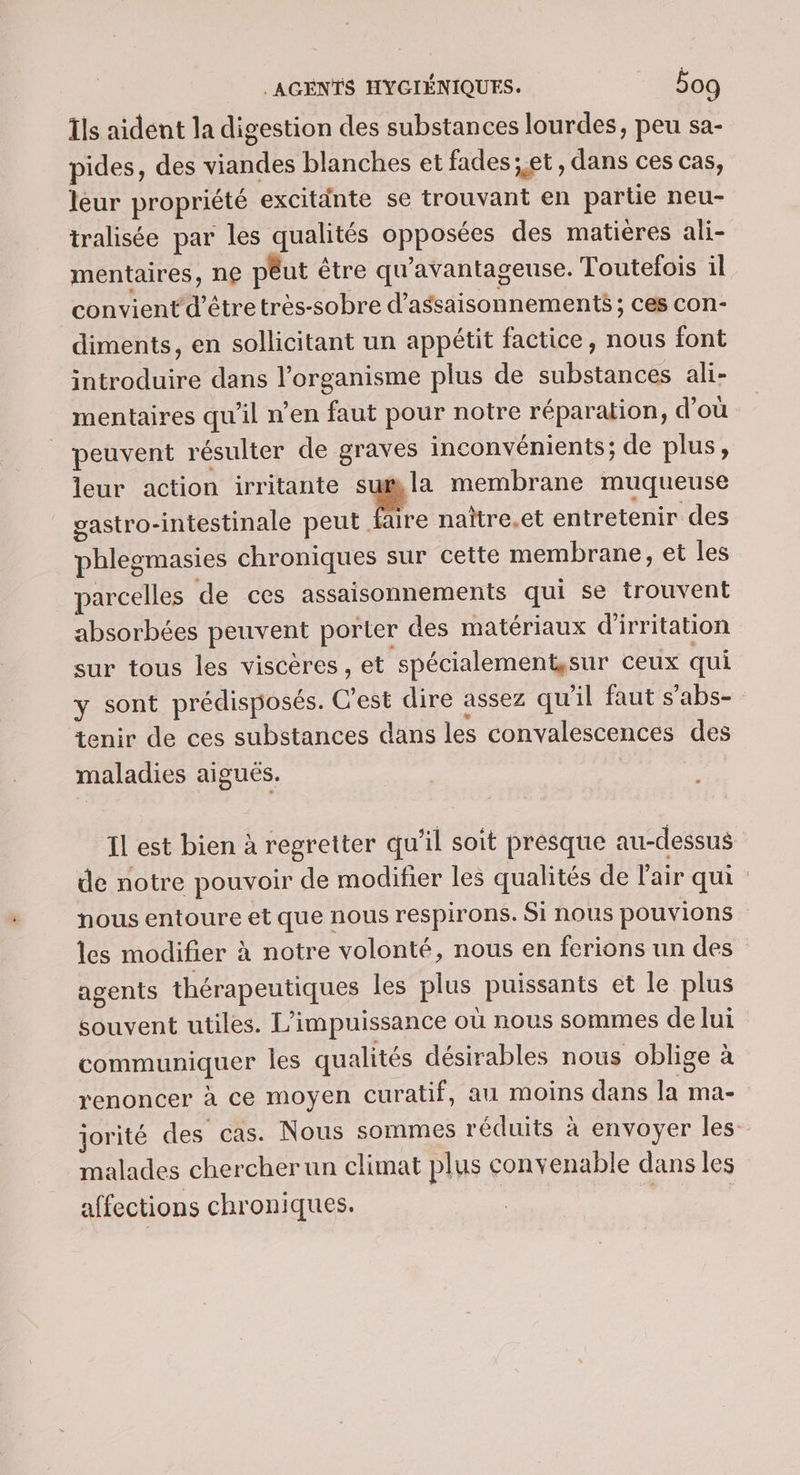 Ils aident la digestion des substances lourdes, peu sa- pides, des viandes blanches et fades; et, dans ces cas, leur propriété excitänte se trouvant en partie neu- tralisée par les qualités opposées des matières ali- mentaires, ne pêut être qu'avantageuse. Toutefois il convient d’être très-sobre d’assaisonnements ; ces con- diments, en sollicitant un appétit factice, nous font introduire dans l'organisme plus de substances ali- mentaires qu'il n’en faut pour notre réparation, d’où peuvent résulter de graves inconvénients; de plus, leur action irritante su#la membrane muqueuse gastro-intestinale peut 2 naître.et entretenir des phlegmasies chroniques sur cette membrane, et les parcelles de ces assaisonnements qui se trouvent absorbées peuvent porter des matériaux d'irritation sur tous les viscères, et spécialement,sur ceux qui y sont prédisposés. C'est dire assez qu'il faut s’abs- tenir de ces substances dans les convalescences des maladies aiguës. Il est bien à regretter qu’il soit presque au-dessus de notre pouvoir de modifier les qualités de l'air qui. nous entoure et que nous respirons. Si nous pouvions les modifier à notre volonté, nous en ferions un des agents thérapeutiques les plus puissants et le plus souvent utiles. L’impuissance où nous sommes de lui communiquer Îles qualités désirables nous oblige à renoncer à ce moyen curatif, au moins dans la ma- jorité des cas. Nous sommes réduits à envoyer les malades chercher un climat plus convenable dans les affections chroniques. s | |