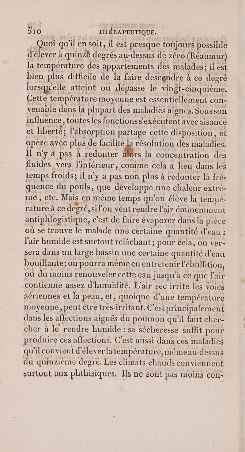 € ui qu'i “il en soit, il est presque toujours possible d'é élever à | quinzë degrés au-dessus de zéro (Réaumur) la température des appartements des malades ; il est bien plus difficile de la faire descendre à à ce degré lorsqu'el elle atteint ou dépasse le vingt- cinquiéme. Cette température moyenne est essentiellement ( con- venable dans la plupart des maladies aiguës. Sousson influence, toutes les fonctionss exécutent avec aisance et liberté; l'absorption partage cette disposition, et gpere avec plus de er À résolution des maladies. Il ny d pas à redonter rs la concentration des fluides vers l'intérieur, comme cela a lieu dans les temps froids; iln y a pasi non plus à à redouter la fré- quence du pouls, que développe une chaleur extré- me, etc. Mais en même temps qu'on élève la tempé- nn à ce devré, sil'on veut rendre l ar éminemment antiphlogistique, c’est de faire c évaporer dans la piècé où se trouve le malade une certaine quantité d eau ; l'air humide est surtout relâächant : ; pour Cela, on ver- sera dans un large bassin une certaine quantité d’eau bouillante; on pourra même en entretenir ébullition, ou du moins renouveler cette eau jusqu’ à ce QUE l air contienne assez d’ humidité. L'air sec irrite les y voies aériennes et la peau, et, quoique d’une température moyenne ) peut être très-irritant, C’ estprincipalement dans les affections aiguës du poumon qu'il faut cher- cher à le rendre humide : sa sécheresse suffit pour produire ces affections. C’est aussi dans ces maladies qu'il convient d’éleverlatempérature, mémeau-dessus du quinzième degré. Les climats chauds conviennent surtout aux phthisiques. Ils ne sont pas moins con-