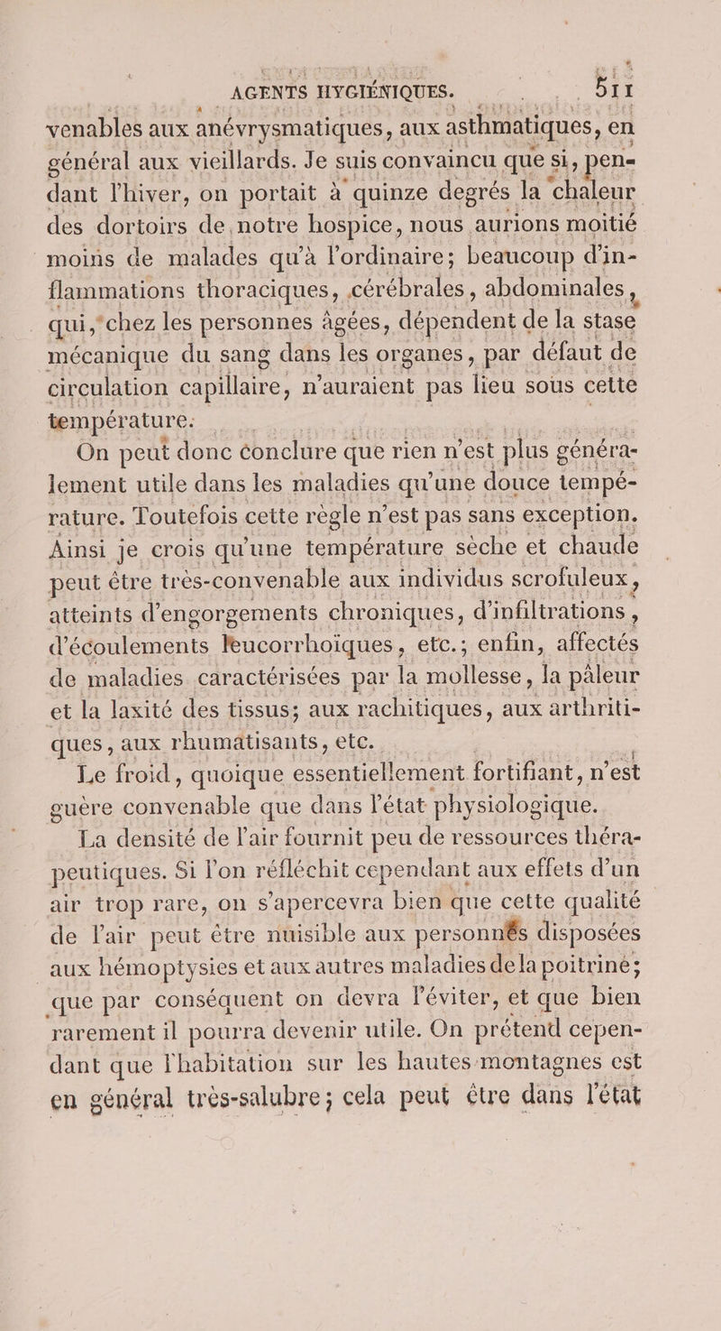 AGENTS HYGIÉNIQUES. FAÈS Bix 1 venables aux anévrysmatiques, aux asthmatiques, en général aux vieillards. Je suis con aincu que si, pen- dant l'hiver, on portait à quinze degrés la chaleur des dortoirs de notre hospice, nous aurions moitié moins de malades qu’à l'ordinaire; beaucoup d' in- flammations thoraciques, rl. abdominales qui, ‘chez les personnes âgées, dépendent de la stase mécanique du sang dans les organes, par défaut de circulation tes n'auraient pas lieu sous cette température: | On peut donc éonclure que rien n est plus ; généra- lement utile dans les maladies qu'une douce tempé- rature. “: outefois cette règle n’est pas sans exception, Ainsi je crois qu'une température sèche et chaude peut être très-convenable aux individus scr ofuleux , atteints d’e engorgements chroniques, d’infiltrations : d’écoulements leucorrhoïques, etc. ; enfin, affectés de maladies caractérisées par la mollesse, la pâleur et la laxité des tissus; aux rachitiques, aux arthriti- ques, aux rhumätisants, etc. Le froid, quoique essentiellement fortifiant, n'est guère convenable que dans l'état pby siologique. La densité de l'air fournit peu de ressources théra- peutiques. Si l'on réfléchit cependant t aux effets d’un air trop rare, on s'apercevra bien que cette qualité | de Pair peut être nuisible aux personnés disposées _aux hémoptysies et aux autres maladies de la poitrine; que par conséquent on devra léviter, et que bien rarement il pourra devenir utile. On Broteet cepen- dant que Yhabitation sur les hautes montagnes est en général très-salubre; cela peut étre dans l'état