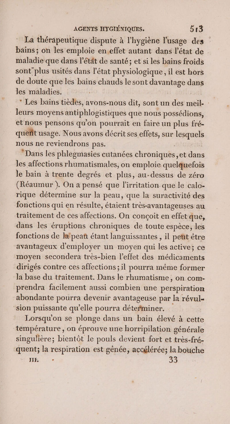 La thérapeutique dispute à l'hygiène l'usage des bains ; on les emploie en.effet autant dans l’état de maladie que dans l’étät de santé; et si les bains froids sont’ plus usités dans l’état physiologique, il est hors de doute que les bains chauds le sont davantage dans les maladies. 3) * Les bains tièdes, avons-nous dit, sont un des meil- : leurs moyens antiphlogistiques que nous possédions, et nous pensons qu’on pourrait en faire un plus fré- queñt usage. Nous avons décrit ses effets, sur lesquels nous ne Rte pas. | cit Dans les phlegmasies cutanées chroniques, et dans les affections rhumatismales, on emploie quelquefois le bain à trente degrés et plus, au-dessus de zéro (Réaumur }. On a pensé que l’'irritation que le calo- rique détermine sur la peau, que la suractivité des fonctions qui en résulte, étaient très-avantageuses au traitement de ces affections. On conçoit en effet que, dans les éruptions chroniques de toute espèce, les fonctions de lafpeaû étant languissantes , il petit être avantageux d'employer un moyen qui les active; ce moyen secondera très-bien l'effet des médicaments dirigés contre ces affections ; il pourra même former la base du traitement. Dans le rhumatisme, on com- prendra facilement aussi combien une perspiration abondante pourra devenir avantageuse par Ia révul- ‘sion puissante qu'elle pourra détefminer. | Lorsqu'on se plonge dans un bain élevé à cette température , on éprouve une horripilation générale singulière ; bientôt le pouls devient fort et tres-fré- quent; la respiration est gênée, accélérée; la bouche NE - 33