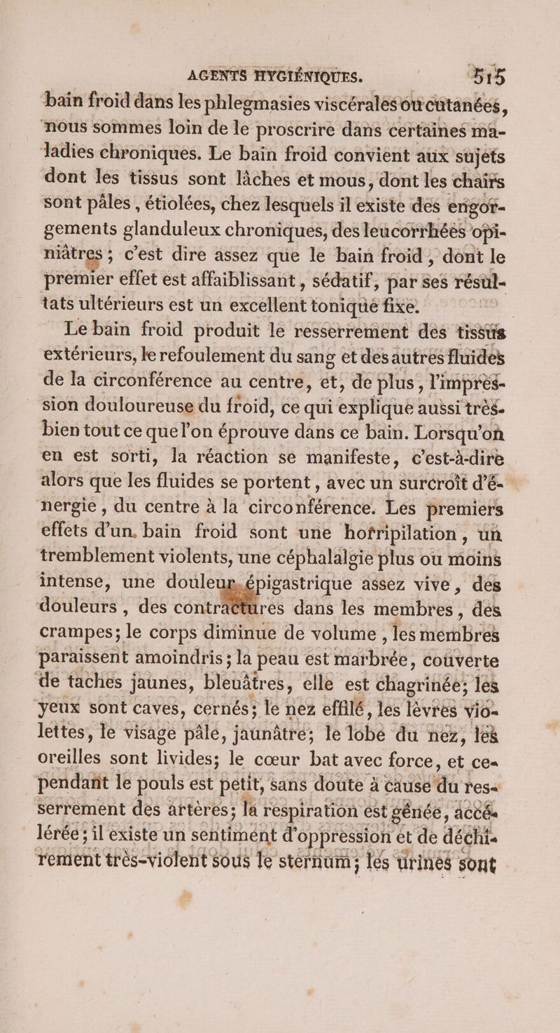 bain froid dans les phlegmasies viscéralesotieutanées, nous sommes loin de le proscrire dans certaines ma- Jadies chroniques. Le bain froid convient aux sujets dont les tissus sont lîches et mous, dont les chairs sont pâles , étiolces, chez lesquels ïl existe des engot- gements glanduleux chroniques, des leucorrhéés opi- niâtres ; c'est dire assez que le bain froid , dont le premier eflet est affaiblissant , sédatif, par ses résül- tats ultérieurs est un eRnaRt toniqué fixe. Le bain froid produit le resserrement des tissus extérieurs, le refoulement du sang et desautres fluides de la circonférence au centre, et, de plus, l'imprès- sion douloureuse du froid, ce qui spl aussi très. bien tout ce que l’on é éprouve dans ce bain. Lorsqu’ où en est sorti, la réaction se manifeste, c’est-à-dire alors que les fluides se portent, avec un surcroît d’é- nergie, du centre à la circonférence. Les premiers effets d’un. bain froid sont une hofripilation, un tremblement violents, une céphalälgie plus où moins intense, une doule igastrique assez vive, des douleurs , des nr MN € dans les inémbtés , des crampes; le corps diminue de volume , les memBrék paraissent amoindris ; la peau est Habiee, couverte de taches ; jaunes, bleuâires, elle est “Lago les yeux sont caves, cernés; le nez effilé, les lèvres vio- lettes, le visage pâlé, jaunâtré; le tbe “dù nez, leë sont livides; le cœur bat avec force, et ce- pendant le pouls est petit, sans doute à cause Aa tes serrement des artères; la respiration ést génée, ACC lérée ; il existe un sentirnént d'oppression et de déchi tement tes Miétette sous le sternum; les ürines sont