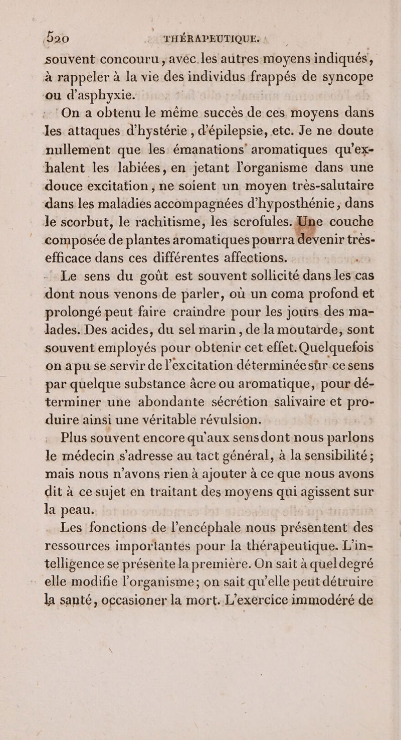 souvent concouru , avéc. les autres moyens indiqués, à rappeler à la vie de individus dde de syncope ou d'asphyxie. | On a obtenu le même succès de ces. moyens dans les attaques d'hystérie , d'épilepsie, etc. Je ne doute nullement que les émanations’ aromatiques qu’ex- halent les labiées, en jetant l'organisme dans une douce excitation , ne soient un moyen très-salutaire dans les maladies accompagnées d’hyposthénie , dans le scorbut, le rachitisme, les MES couche composée de plantes aromatiques pourra devenir très- efficace dans ces différentes affections. ; Le sens du goût est souvent sollicité dans les cas dont nous venons de parler, où un coma profond et prolongé peut faire craindre pour les jours des ma- lades. Des acides, du sel marin , de la moutarde, sont souvent plbrés pour chibhié cet effet. Quelquefois on apu se servir de l'excitation déterminée sür ce sens par quelque substance âcre ou aromatique, pour dé- terminer une abondante sécrétion salivaire et pro- duire ainsi une véritable révulsion. Plus souvent encore qu'aux sens dont nous parlons le médecin s'adresse au tact général, à la sensibilité ; mais nous n'avons rien à ajouter à ce que nous avons dit à ce sujet en traitant des moyens qui agissent sur la peau. Les fonctions de l’encéphale nous présentent des ressources importantes pour Ja thérapeutique. L'in- telligence se présente la première. On sait à queldegré elle modifie l'organisme; on sait qu’elle peut détruire la santé, occasioner la mort. L'exercice immodéré de