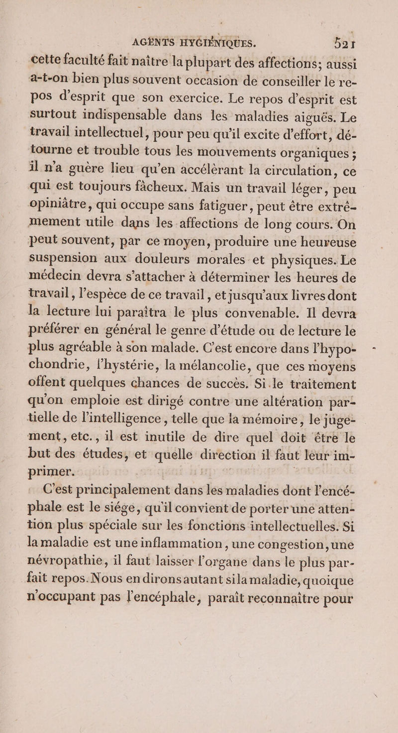 cette faculté fait naître la plupart des affections; aussi a-t-on bien plus souvent occasion de conseiller le re- pos d'esprit que son exercice. Le repos d'esprit est surtout indispensable dans les maladies aiguës. Le travail intellectuel, pour peu qu'il excite d'effort, dé- tourne et trouble tous les mouvements organiques ; il n'a guère lieu qu’en accélérant la circulation, ce qui est toujours fâcheux. Mais un travail léger, peu opiniâtre, qui occupe sans fatiguer, peut être extré- mement utile dans les affections de long cours. On peut souvent, par ce moyen, produire une heureuse suspension aux douleurs morales et physiques. Le médecin devra s'attacher à déterminer les heures de travail, l’espèce de ce travail , et jusqu'aux livres dont la lecture lui paraîtra le plus convenable. Il devra préférer en général le genre d’étude ou de lecture le plus agréable à son malade. C’est encore dans lhypo- chondrie, l’hystérie, la mélancolie, que ces moyens offent quelques chances de succès. Si.le traitement qu'on emploie est dirigé contre une altération par tielle de l'intelligence, telle que la mémoire, le juge- ment, etc., il est inutile de dire quel doit être le but des études, et quelle direction il faut leur im- primer. | | | C'est principalement dans les maladies dont l'encé- phale est le siége, qu'il convient de porter une atten- tion plus spéciale sur les fonctions intellectuelles. Si la maladie est une inflammation , une congestion,une névropathie, il faut laisser l'organe dans le plus par- fait repos. Nous endironsautant sila maladie, quoique n'occupant pas l'encéphale, paraît reconnaître pour