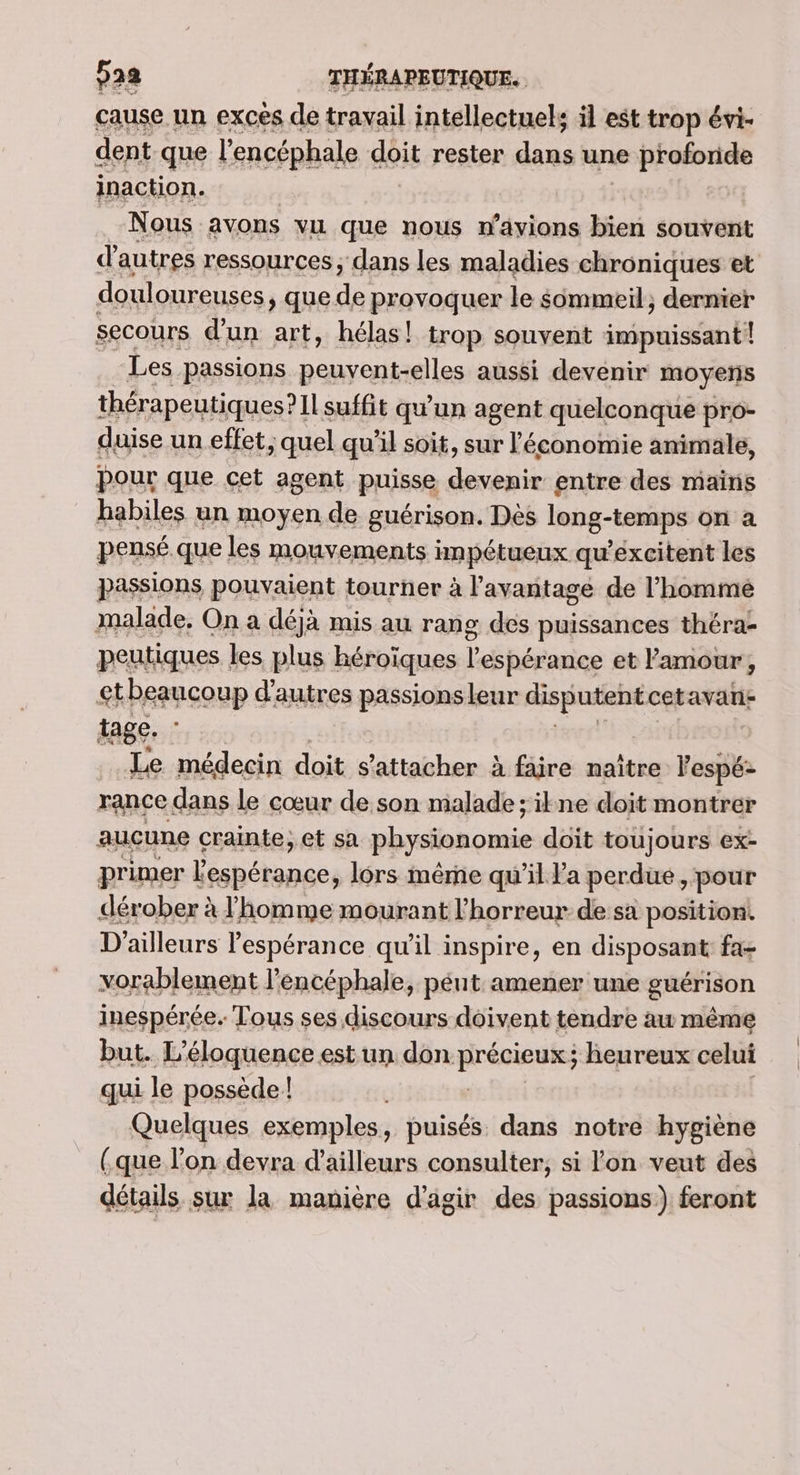 cause un excés de travail intellectuels äl est trop évi- dent que l’encéphale doit rester dans une proforide inaction. Nous avons vu que nous n’ayions bien souvent d’autres ressources ; dans les maladies chroniques et douloureuses, que de provoquer le $mmeil; dernier secours d'un art, hélas! trop souvent iotniio Les passions LAN SEM EE aussi devenir moyens thérapeutiques?1L suffit qu'un agent quelconque pro- duise un effet, quel qu'il soit, sur l'économie animale, pour que cet agent puisse devenir entre des mains habiles un moyen de guérison. Dès long-tensps on à pensé que les mouvements Hnpétueux qu'excitent les passions pouvaient tourner à l'avantage de l’hommé malade, On a déjà mis au rang des puissances théra- peutiques. les plus héroïques lÉpétase et l'amour, ctbeaucoup d’autres passionsleur disputent cetavari- tage. : Le médecin doit s'attacher à faire naitre Vel rance dans le cœur de son malade; ikne doit montrer aucune crainte, et sa physionomie doit toujours ex- primer ones lors même qu’il Pa perdue , pour dérober à l’homme mourant l'horreur de sa position D'ailleurs lespérance qu'il inspire, en dispOsaR fa- vorablement l’encéphale, péut amener une guérison inespérée. Tous ses discours doivent tendre au même but. L’éloquence est un don. Rrépieuls ; heureux celui qui le possède! Quelques exemples, puisés dans notre hygiène (que l’on devra d’ailleurs consulter, si l'on veut des détails sur la manière d’agir des passions) feront