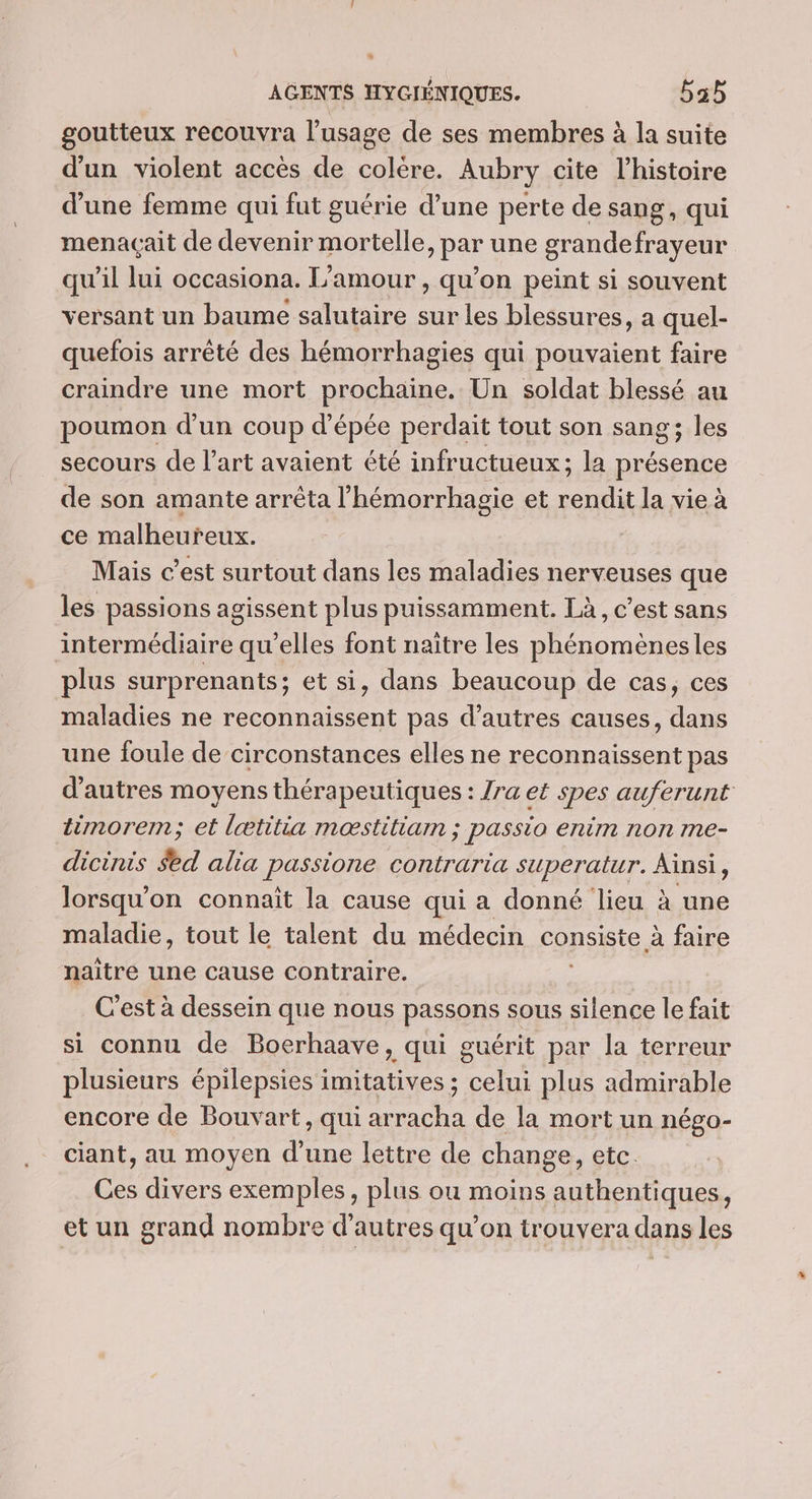 goutteux recouvra l'usage de ses membres à la suite d'un violent accès de colère. Aubry cite l’histoire d’une femme qui fut guérie d’une perte de sang, qui menaçait de devenir mortelle, par une grandefrayeur qu'il lui occasiona. L'amour , qu’on peint si souvent versant un baume salutaire sur les blessures, a quel- quefois arrêté des hémorrhagies qui pouvaient faire craindre une mort prochaine. Un soldat blessé au poumon d’un coup d'épée perdait tout son sang; les secours de l’art avaient été infructueux; la présence de son amante arrêta l’hémorrhagie et rendit la vie à ce malheureux. Mais c’est surtout dans les maladies nerveuses que les passions agissent plus puissamment. Là, c’est sans intermédiaire qu’elles font naître les phénoméenesles plus surprenants ; et si, dans beaucoup de cas, ces maladies ne reconnaissent pas d’autres causes, dans une foule de circonstances elles ne reconnaissent pas d’autres moyens thérapeutiques : Zra et spes auferunt timorem; et lætitia mœstitiam ; passio enim non me- dicinis $ed alia passione contraria superatur. Ainsi, lorsqu'on connaît la cause qui a donné lieu à une maladie, tout le talent du médecin consiste à faire naître une cause contraire. C'est à dessein que nous passons sous silence le fait si connu de Boerhaave, qui guérit par la terreur plusieurs épilepsies imitatives ; celui plus admirable encore de Bouvart, qui arracha de la mort un négo- ciant, au moyen d’une lettre de change, etc. Ces divers exemples, plus ou moins authentiques ? et un grand nombre d’autres qu’on trouvera dans les