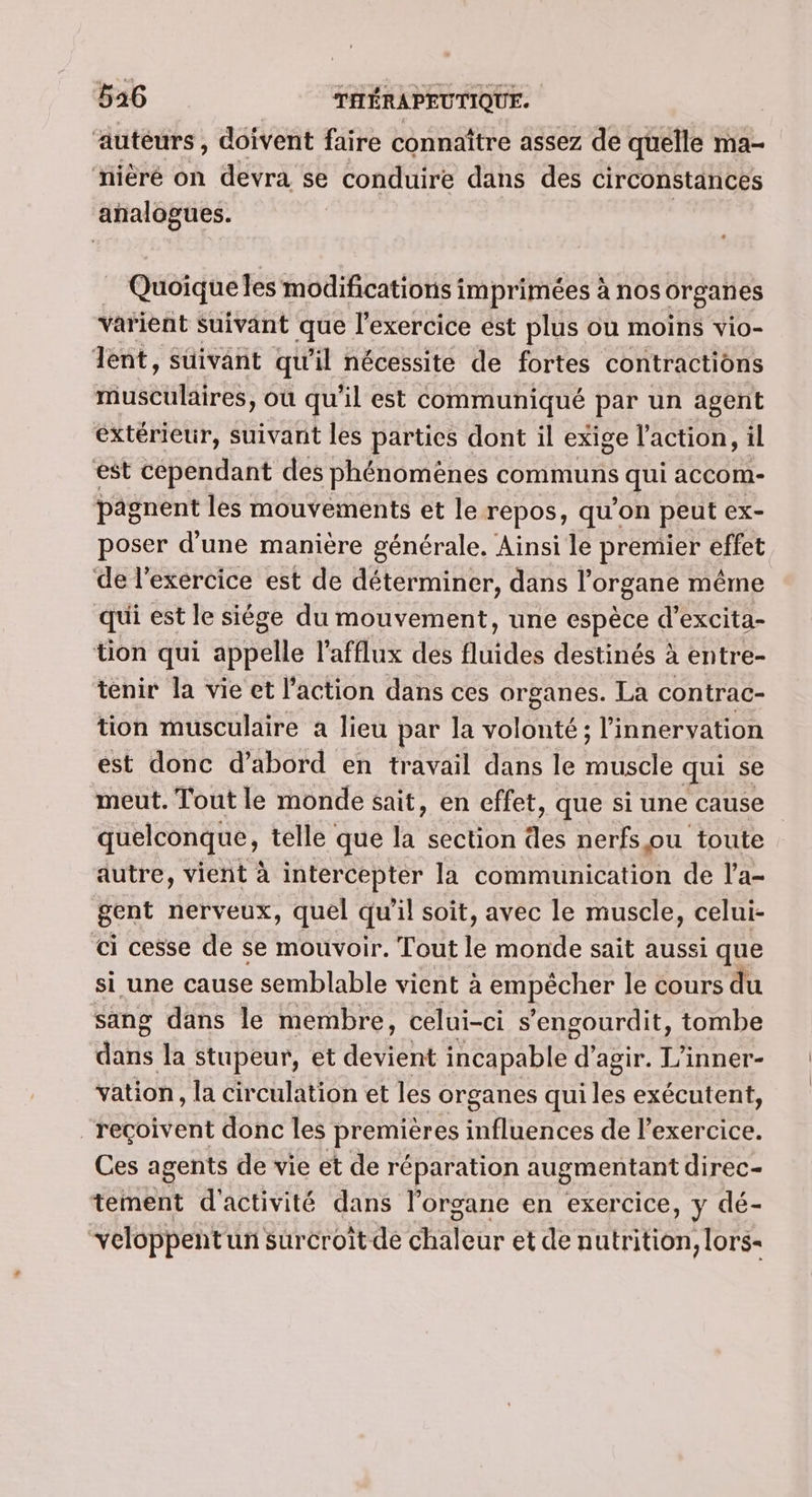 ‘auteurs, doivent faire connaître assez de quélle ma- ‘nièré on devra se conduire dans des circonstances analogues. Quoique les modifications imprimées à nos organes varient Suivant que l'exercice ést plus ou moins vio- ent, suivant qu'il nécessite de fortes contractions musette où qu'il est communiqué par un agent extérieur, suivant les parties dont il exige l'action, il est cependant des phénomènes communs qui accom- pagnent les mouvements et le repos, qu'on peut ex- poser d’une manière générale. Ainsi le premier effet de l'exercice est de déterminer, dans l'organe même qui est le siége du mouvement, une espèce d’excita- üon qui appelle l’afflux des fluides destinés à entre- tenir la vie et l’action dans ces organes. La contrac- tion musculaire a lieu par la Volonté: : l'innervation est donc d’abord en travail dans le Ste qui se meut. Tout le monde sait, en effet, que si une cause quelconque, telle que la section des nerfs ou toute autre, vient à intercepter la communication de l’a- gent nerveux, quel qu'il soit, avec le muscle, celui- ci cesse de se mouvoir. Tout le monde sait aussi que si une cause semblable vient à empêcher le cours du sang dans le membre, celui-ci s ’engourdit, tombe aus la stupeur, et dent incapable % agir. 1% inner- vation , la circulation et les organes qui les exécutent, “reçoivent donc les premières influences de l'exercice. Ces agents de vie et de réparation augmentant direc- tement d'activité dans l'organe en exercice, y dé- “veloppentun surcroît de chaleur et de nutrition, lors-