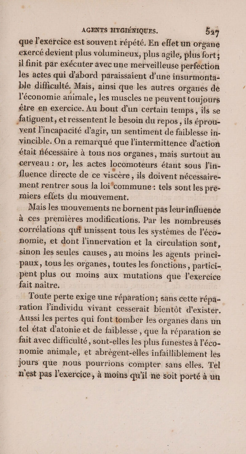 que l'exercice est souvent répété. En effet un organe exercé devient plus volumineux, plus agile, plus fort; il finit par exécuter avec une merveilleuse perfection les actes qui d’abord paraissaient d’une insurmonta: ble difficulté. Mais, ainsi que les autres organes dé l'économie animale, les muscles ne peuvent toujours être en exercice. Au bout d’un certain temps , ils se fatiguent, et ressentent le besoin du repos ; ils éprou- vent l'incapacité d'agir, un sentiment de faiblesse in- vincible. On a remarqué que lintermittence d'action était nécessaire à tous nos organes, mais surtout au cerveau : or, les actes locomoteurs étant sous l'in- fluence directe de ce viscère , ils doivent nécéssaire- ment rentrer sous la loi‘commune: tels sont les pre- _miers effets du mouvement. Mais les mouvements ne bornent pas leurinfluence à ces premières modifications. Par les nombreuses corrélations qui unissent tous les systèmes de l'éco- nomie, et dont l'innervation et la circulation sont, sinon les seules causes, au moins les agents princi- paux, tous les organes, toutes les fonctions, partici- pent plus où moins aux mutations que l'exercice fait naître. | Toute perte exige une réparation; sans cette répa— ration l'individu vivant ccsserait bientôt d'exister. Aussi les pertes qui font tomber les organes dans un tel état d’atonie et de faiblesse , que la réparation se fait avec difficulté, sont-elles les plus funestes à l’'éco- nomie animale, et abrègent-elles infailliblement les jours que nous pourrions compter sans elles. Tel n'est pas l'exercice, à moins qu'il ne soit porté à un