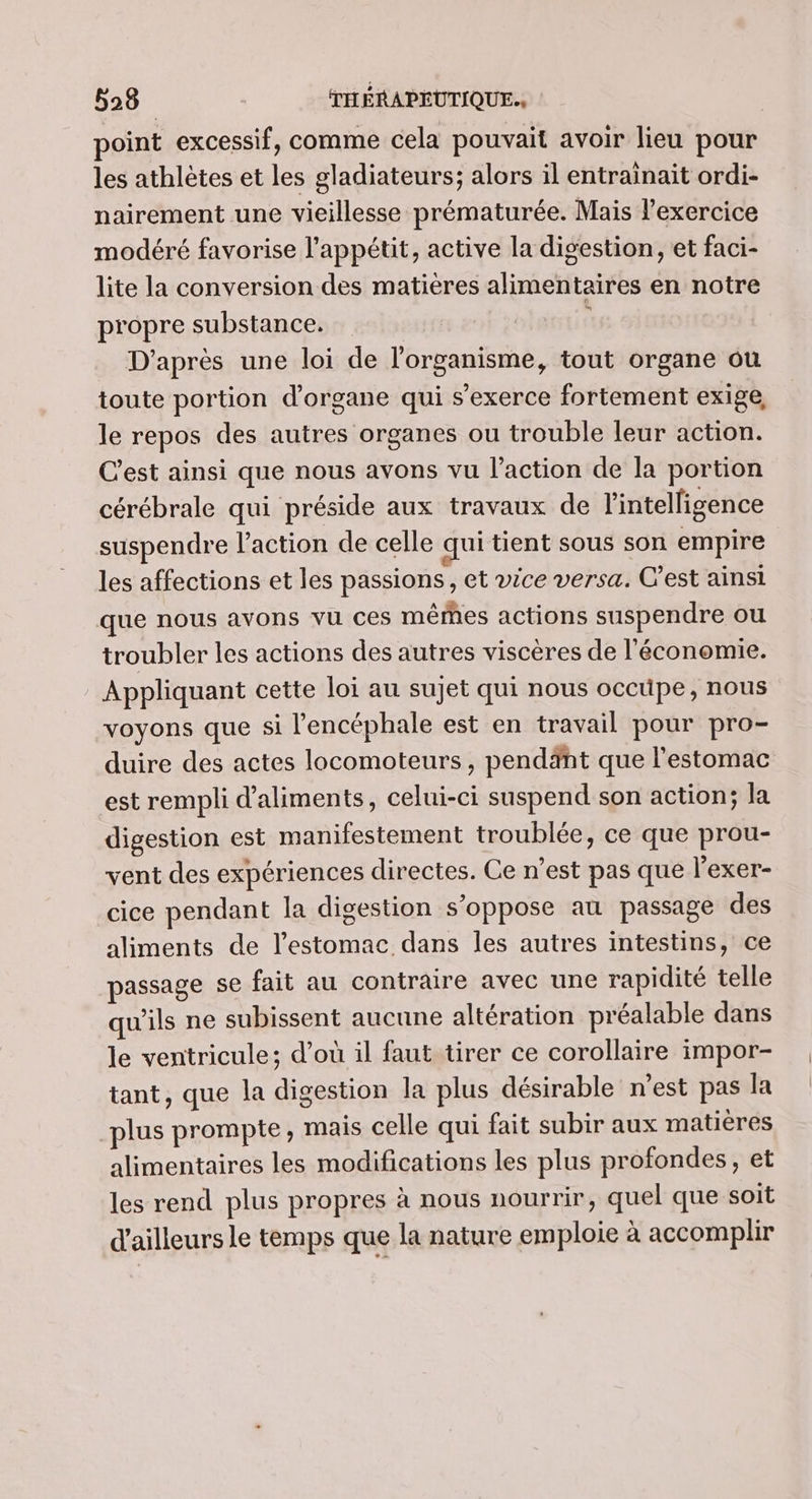 point excessif, comme cela pouvait avoir lieu pour les athlètes et les gladiateurs; alors il entrainait ordi- nairement une vieillesse prématurée. Mais l’exercice modéré favorise l'appétit, active la digestion, et faci- lite la conversion des matières alimentaires en notre propre substance. | D'après une loi de l'organisme, tout organe ou toute portion d'organe qui s'exerce fortement exige, le repos des autres organes ou trouble leur action. C'est ainsi que nous avons vu l’action de la portion cérébrale qui préside aux travaux de l'intelligence suspendre l’action de celle qui tient sous son empire les affections et les passions, et vice versa. C’est ainsi que nous avons vu ces mêrñes actions suspendre ou troubler les actions des autres viscères de l'économie. Appliquant cette loi au sujet qui nous occüpe, nous voyons que si l’encéphale est en travail pour pro- duire des actes locomoteurs , pendänt que l'estomac est rempli d'aliments, celui-ci suspend son action; la digestion est manifestement troublée, ce que prou- vent des expériences directes. Ce n’est pas qué l’exer- cice pendant la digestion s'oppose au passage des aliments de l'estomac dans les autres intestins, ce passage se fait au contraire avec une rapidité telle qu'ils ne subissent aucune altération préalable dans le ventricule; d’où il faut tirer ce corollaire impor- tant, que la digestion la plus désirable n’est pas la plus prompte, mais celle qui fait subir aux matières alimentaires les modifications les plus profondes, et les rend plus propres à nous nourrir, quel que soit d'ailleurs le temps que la nature emploie à accomplir