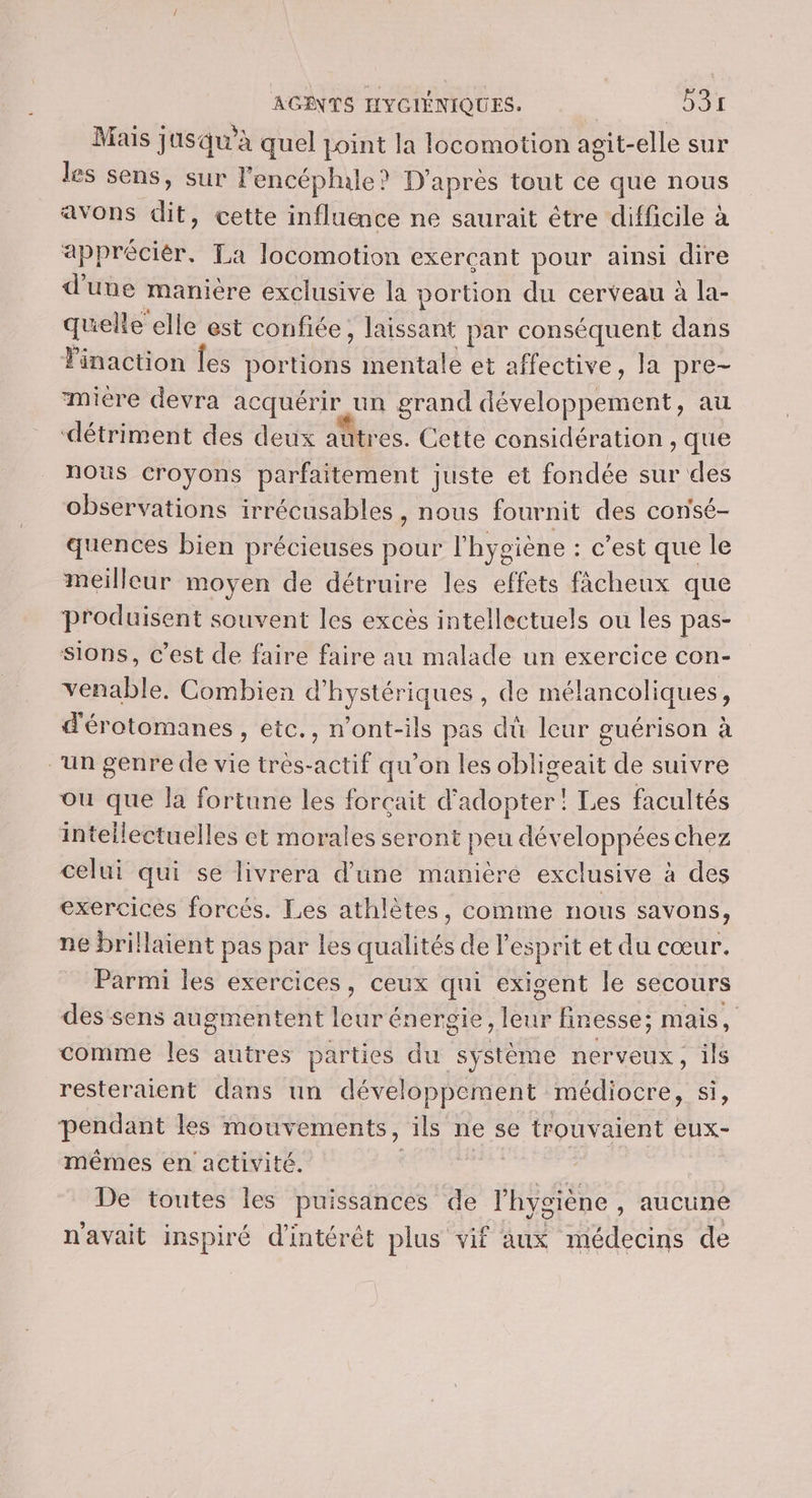 Mais jusqu’à quel point la locomotion agit-elle sur les sens, sur l'encéphale? D’après tout ce que nous avons dit, cette influence ne saurait être difficile à appréciér, La locomotion exerçant pour ainsi dire d’une manière exclusive la portion du cerveau à la- quelle elle est confiée, laissant par conséquent dans Finaction Îes portions mentale et affective, la pre- mire devra acquérir un grand développement, au détriment des deux autres. Cette considération , que nous croyons parfaitement juste et fondée sur des observations irrécusables, nous fournit des consé- quences bien précieuses pour l'hygiène : c’est que le meilleur moyen de détruire les effets ficheux que produisent souvent les excès intellectuels ou les pas- sions, c’est de faire faire au malade un exercice con- venable. Combien d'hystériques, de mélancoliques, d'érotomanes , etc., n’ont-ils pas dû leur guérison à “un genre de vie très-actif qu'on les obligeait de suivre ou que la fortune les forçait d'adopter! Les facultés intellectuelles et morales seront peu développées chez celui qui se livrera d’une manière exclusive à des exercices forcés. Les athlètes, comme nous savons, ne brillaient pas par les qualités de l'esprit et du cœur. Parmi les exercices, ceux qui exigent le secours des sens augmentent leur énergie, leur finesse; mais, comme les autres parties du système nerveux, ils resteraient dans un développement médiocre, si, pendant les mouvements, ils ne se trouvaient eux- mêmes en activité. ARE ASE De toutes les puissances de l'hygiène , aucune n'avait inspiré d'intérêt plus vif aux médecins de