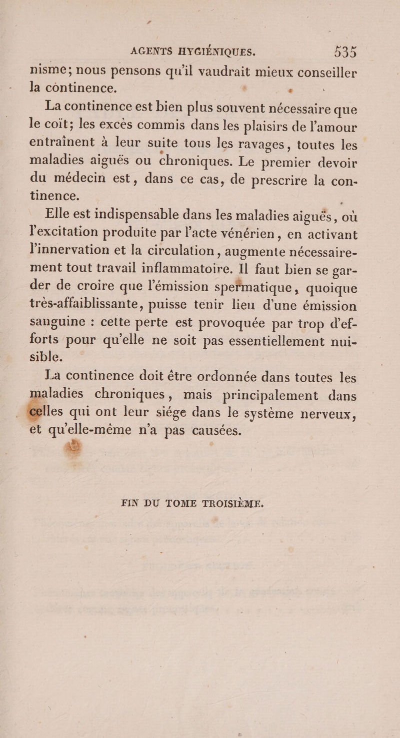 nisme; nous pensons qu’il he mieux conseiller la continence. . La continence est bien plus souvent nécessaire que le coiït; les excès commis dans les plaisirs de l'amour entrainent à leur suite tous les ravages, toutes les maladies aiguës ou chroniques. Le premier devoir du médecin est, dans ce cas, de prescrire la con- tinence. , Elle est indispensable dans les maladies aiguës, où l'excitation produite par l'acte vénérien, en activant l’innervation et la circulation itoelénte nécessaire- ment tout travail An ete Il faut bien se gar- der de croire que l'émission spefmatique, quoique trés-affaiblissante, puisse tenir lien d’une émission sanguine : cette perte est provoquée par trop d’ef- Re pour qu'elle ne soit pas essentiellement nui- sible. La continence doit être ordonnée dans toutes les maladies chroniques, mais principalement dans Iles qui ont leur siége dans le système nerveux, et qu'elle-même n’a pas causées. FIN DU TOME TROISIÈME.