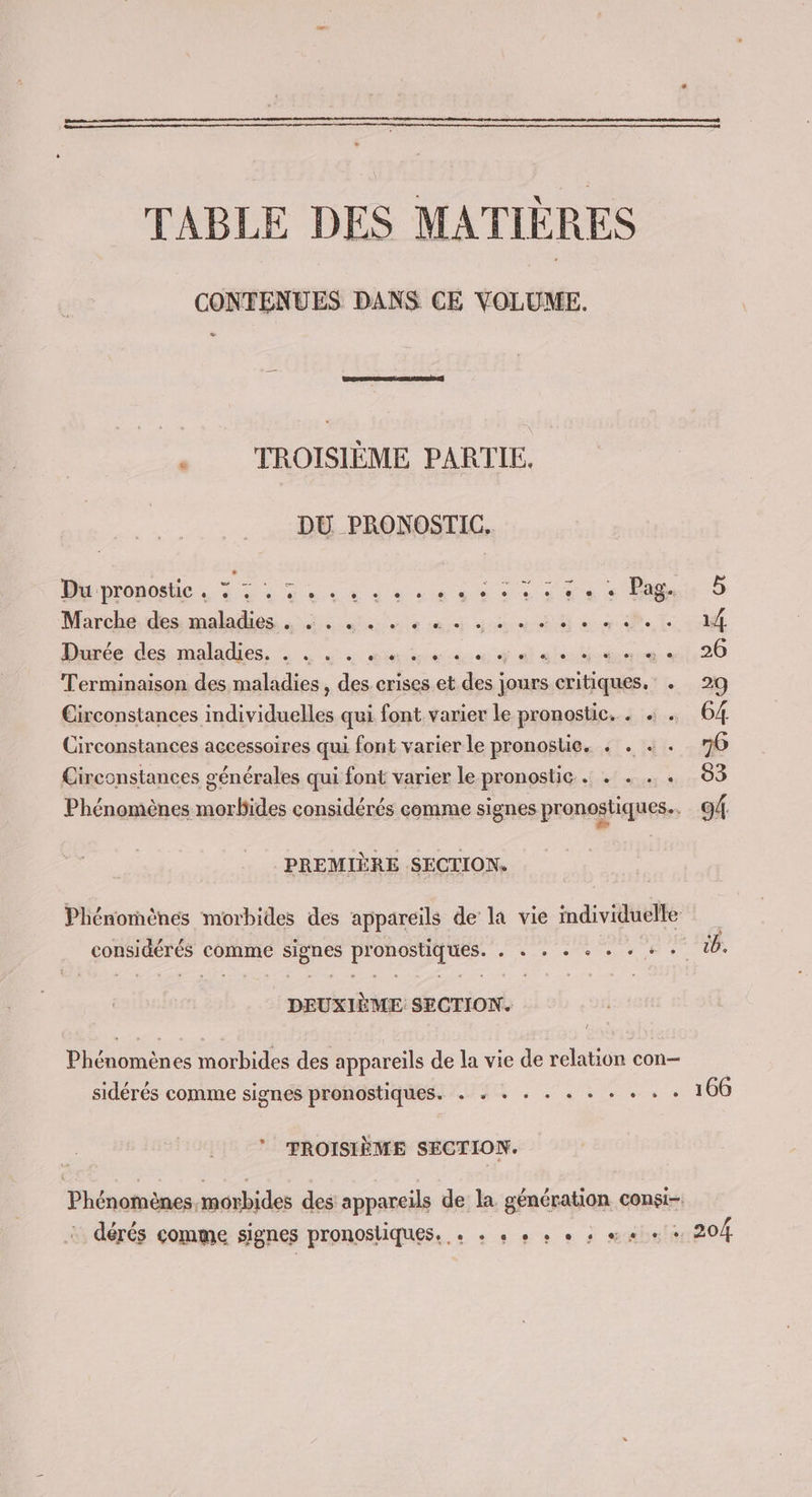 TABLE DES MATIÈRES CONTENUES DANS CE VOLUME. : TROISIÈME PARTIE. DU PRONOSTIC. Du pronostic . 32 RP TR M RS RU Marche des maladies 14 eue ee are eme Lidl De des nids: io SR St de it 20 Terminaison des maladies , des crises et Fee jours, critiques. . 29 pen Ve TES NT qui font varier le pronostic. . + . 64 Circonstances accessoires qui font varier le pronostie. + . « . 76 Circonstances générales qui font varier le pronostic . . . . . 83 Phénomènes morbides considérés comme signes pronostiques.. 94. PREMIÈRE SECTION. Phénomènes morbides des appareils de la vie individuelle considérés comme signes pronostiques. . « + + + + + + + tb. DEUXIÈME SECTION. Phénomènes morbides des appareils de la vie de relation con— sidérés comme signes pronostiques. . + + . . + - : M 1100 TROISIÈME SECTION. Phénomènes morbides des appareils de la génération consi- dérés comme signes pronosliques. « + « + + + : m.« + + 20/