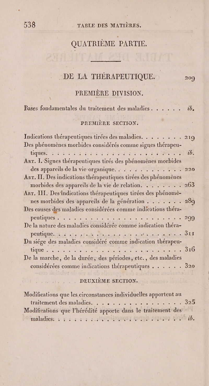 QUATRIÈME PARTIE, DE LA THÉRAPEUTIQUE, 209 PREMIÈRE DIVISION. Pases fondamentales du traitement des maladies, . , , , . 16, PREMIÈRE SECTION. Indications thérapeutiques tirées des maladies. . . . . . . . 219 Des phénomènes morbides considérés comme signes thérapeu- Rp OR REA ETS RP EE ss Hg nn a 4 Sa 1e à SORCIER Arr. Ï. Signes niques tirés de RES OH ao a des appareils de la vie-organique. : + : : . . 59-2270 Arr. IT. Des indicätions thérapeutiques tirées me rhénenanés morbides des appareils de la vie de relation. . . . . . 263 Arr. ILE. Desindications thérapeutiques tirées des Héron nes morbides des appareils de la génération . . . . . . . 289 Des causes des maladies considérées comme indications théra- ORGUE ans To bla LM a: + + + 209 De la nature des maladies considérée comme Lars ee PEAR is on nf” Rs MORT PT ANS — “OC Du siège des maladies considéré comme Rte thérapeu- Hicuen Ve PAR SRE MN SES NT De la marche, de la durée, re HD etc., 7. Aie considérées comme indications thérapeutiques . . . . . . 320 DEUXIÈME SECTION. Modifications que les circonstances individuelles apportent au iraitément des maladies 20 0 EN Ut MR RE ENS Modifications que l’hérédité apporte dat le traitément des: maladies: : # : 2 : : :.:CQUPHeOuQN Go O9 29490 6.