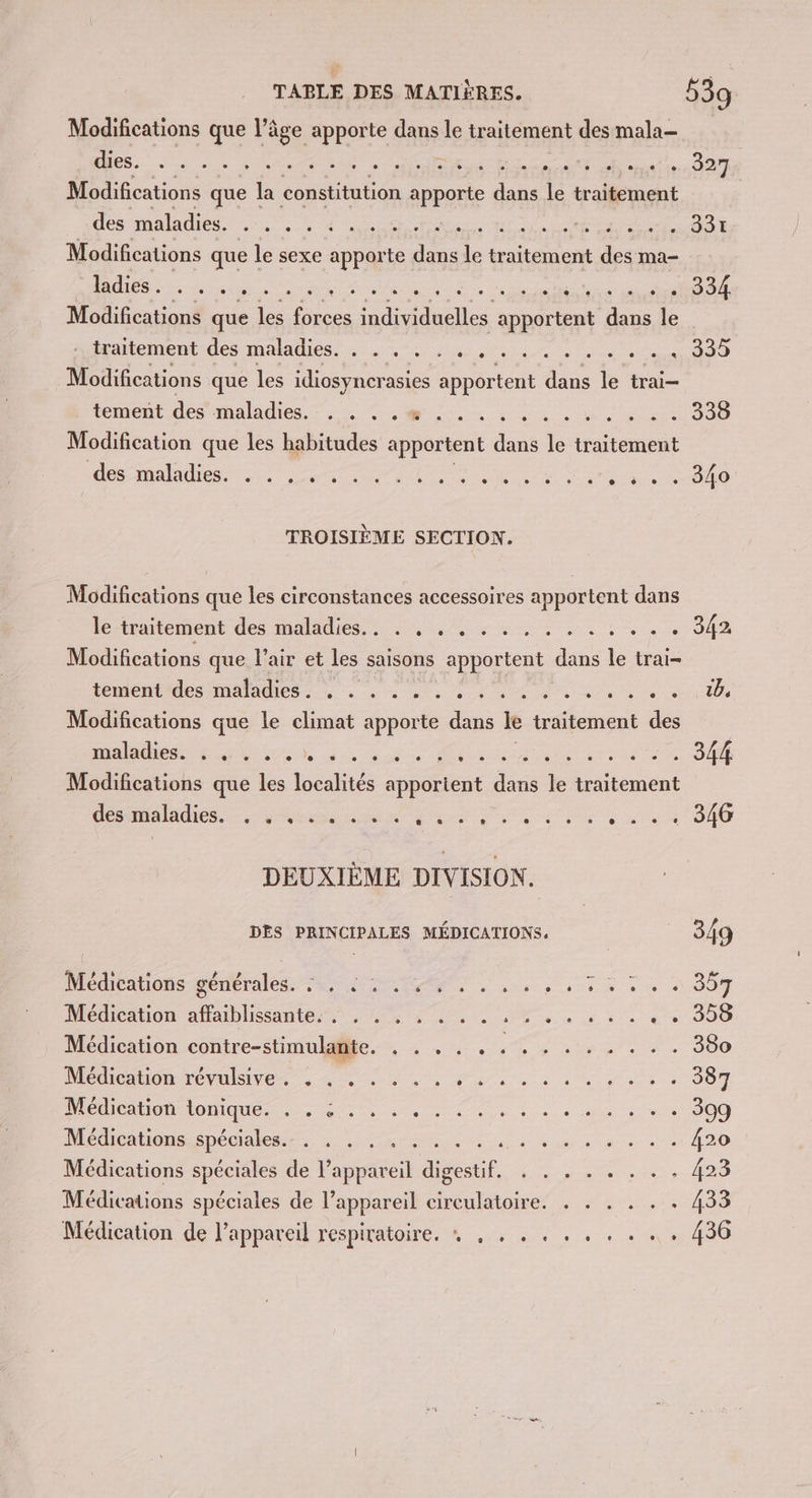 Modifications que l’âge apporte dans le traitement des mala- DS. LS DNS RE RS cr SR de GO Modifications que la constitution sen dans le traitement des maladies. . . . . : . .. A pre pis does GOT Modifications que le sexe apporte io le traitement des ma- DS CCE ES OR Re in Rd Modifications que les rare Ar apportent dans le Een OS MARIO 2e Sein, line ee eue en AO Modifications que les idiosyner asies apportent de le trai— tement des maladies. , . . .% . . .. SR 0 0e LENS OO Modification que les habitudes apportent dans É traitement ei co Tr ie de CE 00 TROISIÈME SECTION. Modifications que les circonstances accessoires apportent dans lé -inntemient des maladies: 5, 4/0 4 x 4 1 + . . 942 Modifications que l’air et les saisons Frs dans le trai- tement'des maladies: 4 à … / 4 4 , ARE RP RE M Modifications que le climat apporte dans le traitement des maladies. e e e e e e e e e e e e e . e OLA Co ES 344 Modifications que les localités apportent dans le traitement CAR ER PRE Cr ro LE à «ia de 000 DEUXIÈME DIVISION. DES PRINCIPALES MÉDICATIONS. 349 Médéatons generale ae ST 0 à à à 80m Médication affaiblissante. .: . . , : . . . nt CE Cie AIO Médication contre-stimulante. . . . . . PP NE Le LE 380 PRÉ RON TENUE, A à à, dus ne pes OO DO Den loue OAI US 40e de. he ie JO) Médicauons épéciales.-, 4... 4°... nr me eme ee 420 Médications spéciales de l'appareil digestif. . . . . . . . . 423 Médications spéciales de l’appareil circulatoire. . . . . . . 433 Médication de l’appareil respiratoire. » , . . . . . . . .. . 436