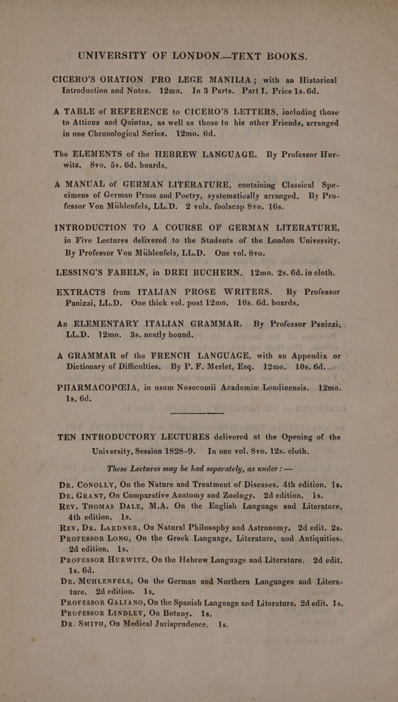 CICERO’S ORATION PRO LEGE MANILIA; with an Historical Introduction and Notes. 12mo. In 3 Parts. Part I. Price 1s. 6d. A TABLE of REFERENCE to CICERO’S LETTERS, inoluding those to Atticus and Quintus, as well as those to his other Friends, arranged in one Chronological Series. 12mo. 6d. The ELEMENTS of the HEBREW LANGUAGE. By Professor Hur- witz. 8vo, 5s. 6d. boards, A MANUAL of GERMAN LITERATURE, containing Classical Spe- cimens of German Prose and Poetry, systemativally arranged. By Pro- fessor Von Mublenfels, LL.D. 2 vols. foolscap 8vo. 16s. INTRODUCTION TO A COURSE OF GERMAN LITERATURE, in Five Lectures delivered to the Students of the London University. By Professor Von Mublenfels, LL.D. One vol. Svo. LESSING’S FABELN, in DREI BUCHERN. 12mo. 2s. 6d. in cloth. EXTRACTS from ITALIAN PROSE WRITERS. By Professor Panizzi, LL.D. One thick vol. post 12mo. 10s. 6d. boards, An ELEMENTARY ITALIAN GRAMMAR. By Professor Panizzi, LL.D. 12mo. 3s. neatly bound. A GRAMMAR of the FRENCH LANGUAGE, with an Appendix or — Dictionary of Difficulties. By P.F. Merlet, Esq. 12mo. 10s. 6d... PHARMACOP@GIA, in usum Nosocomii Academiz Lendinensis. 12mo. Is, 6d. TEN INTRODUCTORY LECTURES delivered at the Opening of the University, Session 1828-9. In one vol. 8vo. 12s. cloth. These Lectures may be had separately, as under : — Dr. CoNOLLy, On the Nature and Treatment of Diseases. 4th edition. 1s. Dr. GRANT, On Comparative Anatomy and Zoology. 2dedition. Is. Rev. THomMAs Dae, M.A. On the English Language and Literature, Ath edition. Is. Rev. Dr. LARDNER, On Natural Philosophy and Astronomy, 2d edit. 2s. PRoFeEssoR LONG, On the Greek Language, Literature, and Antiquities. 2d edition. Is. PROFESSOR HURWITZ, On the Hebrew Language and Literature. 2d edit. 1s. 6d. Dr. MUHLENFELS, On the German and Northern Languages and Litera- ture. 2dedition. 1s, PROFESSOR GALIANO, On the Spanish Language and Literature. 2d edit. 1s. Proressor LINDLEY, On Botany. 1s. | Dr. SMITH, On Medical Jurisprudence. 1s.