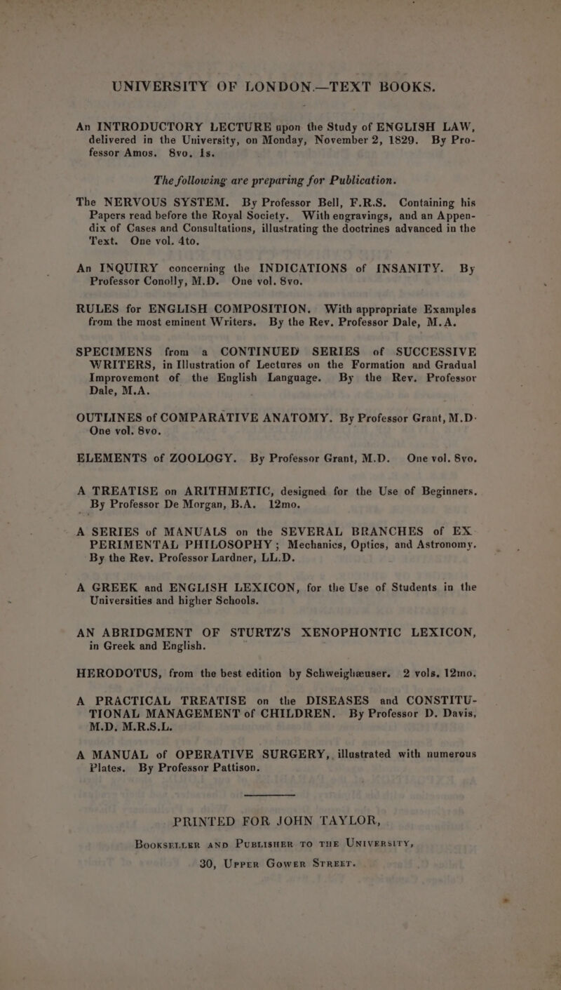 An INTRODUCTORY LECTURE apon the Study of ENGLISH LAW, delivered in the University, on Monday, November 2, 1829. By Pro- fessor Amos. 8vo, Is. The following are preparing for Publication. The NERVOUS SYSTEM. By Professor Bell, F.R.S. Containing his Papers read before the Royal Society. With engravings, and an Appen- dix of Cases and Consultations, illustrating the doctrines advanced in the Text. One vol. 4to. An INQUIRY concerning the INDICATIONS of INSANITY. By Professor Conolly, M.D. One vol. 8vo. RULES for ENGLISH COMPOSITION. With appropriate Examples from the most eminent Writers. By the Rev. Professor Dale, M.A. SPECIMENS from a CONTINUED SERIES of SUCCESSIVE WRITERS, in Illustration of Lectures on the Formation and Gradual Improvement of the nines Language. By the Rev. Professor Dale, M.A. OUTLINES of COMPARATIVE ANATOMY. By Professor Grant, M.D- One vol. 8vo. ELEMENTS of ZOOLOGY. By Professor Grant, M.D. One vol. 8vo. A TREATISE on ARITHMETIC, designed for the Use of Beginners. _ By Professor De Morgan, B.A. 12mo. A SERIES of MANUALS on the SEVERAL BRANCHES of EX PERIMENTAL PHILOSOPHY ; Mechanics, Optics, and Astronomy, By the Rev. Professor Lardner, LL.D. A GREEK and ENGLISH LEXICON, for the Use of Students in the Universities and higher Schools. AN ABRIDGMENT OF STURTZ’S XENOPHONTIC LEXICON, in Greek and English. HERODOTUS, from the best edition by Schweigheuser. 2 vols, 12mo. A PRACTICAL TREATISE on the DISEASES and CONSTITU- TIONAL MANAGEMENT of CHILDREN. By Professor D. Davis, M.D. M.R.S.L. A MANUAL of OPERATIVE SURGERY, illustrated with numerous Plates. By Professor Pattison. PRINTED FOR JOHN TAYLOR, BooxsrL.Ler AND Pustisner To THE UNIVERSITY, 30, Urrer Gower Srrerr.