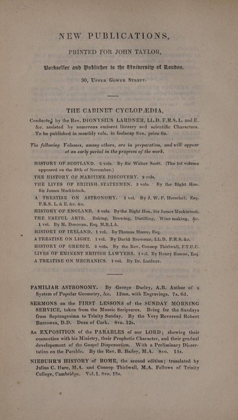 NEW PUBLICATIONS, PRINTED FOR JOHN TAYLOR, Bookseller and Publisher to the Gnthersity of London, 30, Upprr Gower StTReErt. THE CABINET CYCLOP ZDIA, Conducted by the Rev. DIONYSIUS LARDNER, LL.D. F.R.S.L. and E. &amp;e. assisted by nomerous eminent literary and scientific Characters. To be published in monthly vols. in foolscap 8vo. price 6s. The following Volumes, among others, are in preparation, and will appear at an early period in the progress of the work. HISTORY OF SCOTLAND. 2 vols. By Sir Walter Scott. (The ist volume appeared on the 30th of November.) THE HISTORY OF MARITIME DISCOVERY. 2 vols. THE LIVES OF BRITISH. STATESMEN. 3 vols. ~ By the Right Hon. Sir James Mackintosh. A TREATISE ON ASTRONOMY.° 1 vol. By J. W.F. Herschel, Esq. F.R.S. L. &amp; E. &amp;c. &amp;e. HISTORY OF ENGLAND. 3 vols. Bythe Right Hon. Sir James Mackintosh. THE USEFUL ARTS. Baking, Brewing, Distilling, Wine making, &amp;c. 1 vol. By M. Donovan, Esq, M.R.I.A. HISTORY OF IRELAND. 1lvol. By Thomas Moore, Esq. A TREATISE ON LIGHT. lvol. By David Brewster, LL.D. F.R.S. &amp;c. HISTORY OF GREECE. 2 vols. By the Rev, Connop Thirlwall, F.T.C.C. LIVES OF EMINENT BRITISH LAWYERS. lvol. By Henry Roscoe, Esq. A TREATISE ON MECHANICS. lvol. By Dr. Lardner. FAMILIAR ASTRONOMY. By George Darley, A.B. Author of a System of Popular Geometry, &amp;o. 12mo, with Engravings. 7s. 6d. SERMONS on the FIRST LESSONS of the SUNDAY MORNING SERVICE, taken from the Mosaic Scripiures. Being for the Sundays from Septuagesima to Trinity Sunday. By the Very Reverend Robert Burrowes, D.D. Dean of Cork. 8vo. 12s. An FXPOSITION of the PARABLES of our LORD ; showing their connection with his Ministry, their Prophetic Character, and their gradual developement of the Gospel Dispensation. With a Preliminary Disser- tation on the Parable. By the Rev. B. Bailey, M.A. 8vo. 14s. NIEBUHR’S HISTORY of ROME, the second edition; translated by Julius C. Hare, M.A. and Connop Thirlwall, M.A. Fellows of Trinity College, Cambridge, Vel. 1. Svo. 15s.