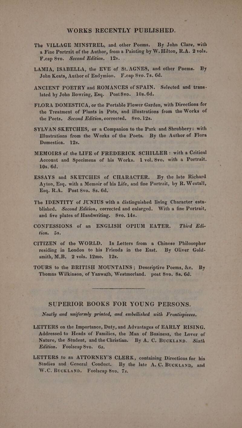 WORKS RECENTLY PUBLISHED. The VILLAGE MINSTREL, and other Poems. By John Clare, with a Fine Portrait of the Author, from a Painting by W. Hilton, R.A. 2 vols. F.cap 8vo. Second Edition. 12s. LAMIA, ISABELLA, the EVE of St.AGNES, and other Poems. By John Keats, Author of Endymion. F.cap 8vo.7s. 6d. ANCIENT POETRY and ROMANCES of SPAIN. Selected and trans- lated by John Bowring, Esq. Post8vo. 10s. 6d. FLORA DOMESTICA, or the Portable Flower Garden, with Directions for the Treatment of Plants in Pots, and illustrations from the Works of the Poets. Second Edition, corrected. 8vo. 12s. SYLVAN SKETCHES, or a Companion to the Park and Shrubbery: with — Illustrations from the Works of the Poets. By the Author of Flora Domestica. 12s. MEMOIRS of the LIFE of FREDERICK SCHILLER: with a Critical Account and Specimens of his Works. 1 vol. 8vo. with a Portrait. 10s. 6d. ESSAYS and SKETCHES of CHARACTER. By the late Richard Ayton, Esq. with a Memoir of his Life, and fine Portrait, by R. Westall, Esq. R.A. Post 8vo. 8s. 6d. The IDENTITY of JUNIUS with a distinguished living Character esta- blished. Second Edition, corrected and enlarged. With a fine Portrait, and five plates of Handwriting. S8vo. 14s. CONFESSIONS of an ENGLISH OPIUM EATER. Third Edi- tion. 58. CITIZEN of the WORLD. In Letters from a Chinese Philosopher residing in London to his Friends in the East. By Oliver Gold- smith, M.B. 2 vols. 12mo. 12s. TOURS to the BRITISH MOUNTAINS; Descriptive Poems, &amp;c. By Thomas Wilkinson, of Yanwath, Westmorland. post 8vo. 8s. 6d. SUPERIOR BOOKS FOR YOUNG PERSONS. Neatly and uniformly printed, and embellished with Frontispieces. LETTERS on the Importance, Duty, and Advantages of EARLY RISING. Addressed to Heads of Families, the Man of Business, the Lover of Nature, the Student, and the Christian. By A. C. BUCKLAND. Sixth Edition. Foolscap 8vo. 6s. LETTERS to an ATTORNEY’S CLERK, containing Directions for his Studies and General Conduct. By the late A.C. BUCKLAND, and W.C. BUCKLAND. Foolscap 8yo. 7s.