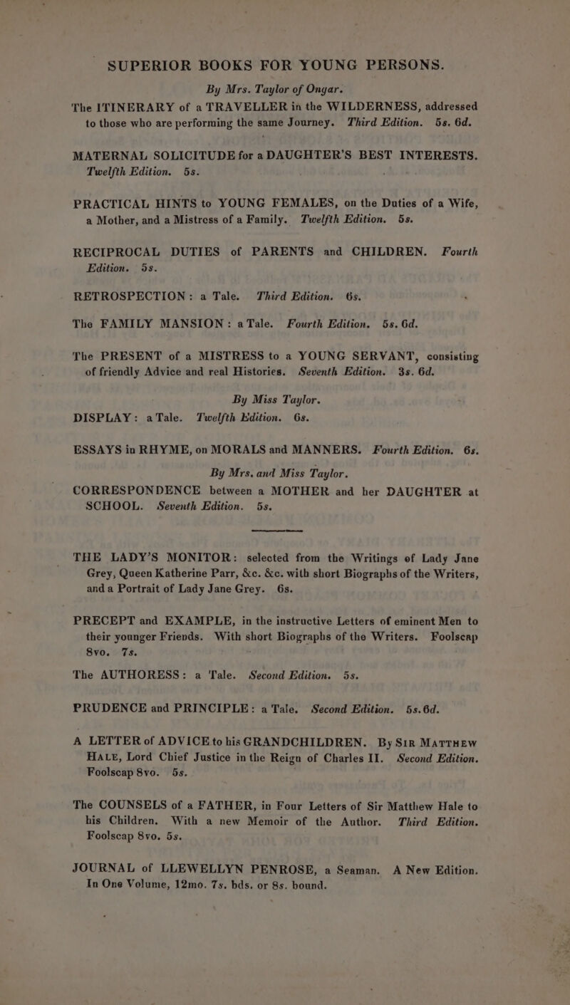 SUPERIOR BOOKS FOR YOUNG PERSONS. By Mrs. Taylor of Ongar. The ITINERARY of a TRAVELLER in the WILDERNESS, addressed to those who are performing the same Journey. Third Edition. 5s. 6d. MATERNAL SOLICITUDE for a DAUGHTER’S BEST INTERESTS. Twelfth Edition. 5s. PRACTICAL HINTS to YOUNG FEMALES, on the Duties of a Wife, a Mother, and a Mistress of a Family. Twelfth Edition. 5s. RECIPROCAL DUTIES of PARENTS and CHILDREN. Fourth Edition. 5s. RETROSPECTION: a Tale. Third Edition. 6s. The FAMILY MANSION: aTale. Fourth Edition. 6s. 6d. The PRESENT of a MISTRESS to a YOUNG SERVANT, consisting of friendly Advice and real Histories. Seventh Edition. 3s. 6d. By Miss Taylor. DISPLAY: aTale. Twelfth dition. 6s. ESSAYS in RHYME, on MORALS and MANNERS. Fourth Edition. 6s. By Mrs. and Miss Taylor. CORRESPONDENCE between a MOTHER and her DAUGHTER at SCHOOL. Seventh Edition. 5s. THE LADY’S MONITOR: selected from the Writings of Lady Jane Grey, Queen Katherine Parr, &amp;c. &amp;c. with short Biographs of the Writers, anda Portrait of Lady Jane Grey. 6s. PRECEPT and EXAMPLE, in the instructive Letters of eminent Men to their younger Friends. With short Biographs of the Writers. Foolscap 8vo. 7s. : The AUTHORESS: a Tale. Second Edition. 5s. PRUDENCE and PRINCIPLE: a Tale. Second Edition. 5s. 6d. A LETTER of ADVICE to his GRANDCHILDREN. By Sir MATTHEW HALE, Lord Chief Justice in the Reign of Charles II. Second Edition. Foolscap 8vo. 5s. The COUNSELS of a FATHER, in Four Letters of Sir Matthew Hale to his Children. With a new Memoir of the Author. Third Edition. Foolscap 8vo. 5s. JOURNAL of LLEWELLYN PENROSE, a Seaman. A New Edition. In One Volume, 12mo. 7s. bds. or 8s. bound.