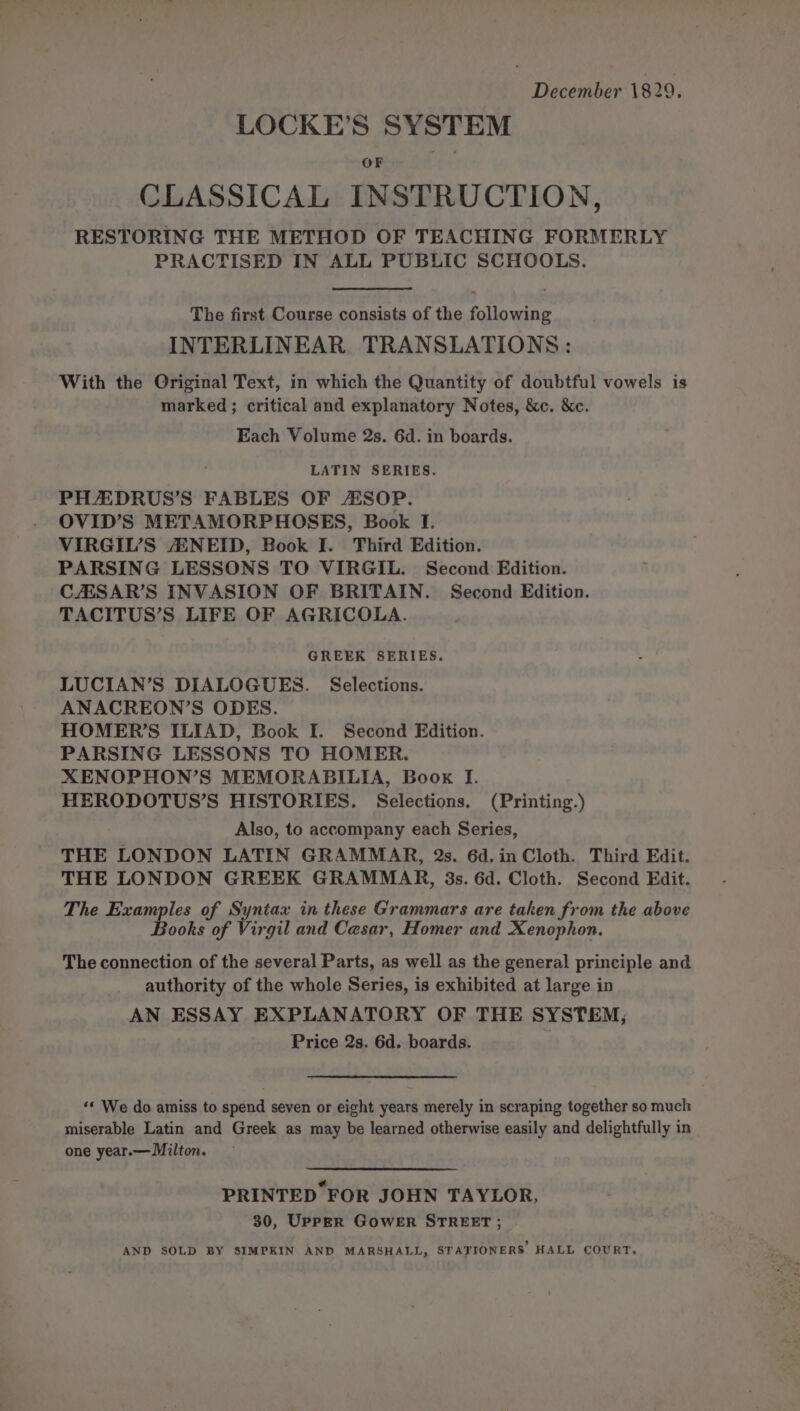 LOCKE’S SYSTEM OF CLASSICAL INSTRUCTION, RESTORING THE METHOD OF TEACHING FORMERLY PRACTISED IN ALL PUBLIC SCHOOLS. The first Course consists of the alicaate INTERLINEAR TRANSLATIONS: With the Original Text, in which the Quantity of doubtful vowels is marked ; critical and explanatory Notes, &amp;c. &amp;c. Each Volume 2s. 6d. in boards. LATIN SERIES. PH/AEDRUS’S FABLES OF AESOP. OVID’S METAMORPHOSES, Book I. VIRGIL’S AENEID, Book I. Third Edition. PARSING LESSONS TO VIRGIL. Second Edition. CAISAR’S INVASION OF BRITAIN. Second Edition. TACITUS’S LIFE OF AGRICOLA. GREEK SERIES. LUCIAN’S DIALOGUES. Selections. ANACREON’S ODES. HOMER’S ILIAD, Book I. Second Edition. PARSING LESSONS TO HOMER. XENOPHON’S MEMORABILIA, Book I. HERODOTUS’S HISTORIES. Selections. (Printing.) Also, to accompany each Series, THE LONDON LATIN GRAMMAR, 2s. 6d. in Cloth. Third Edit. THE LONDON GREEK GRAMMAR, 3s. 6d. Cloth. Second Edit. The Examples of Syntax in these Grammars are taken from the above ‘Books of Virgil and Cesar, Homer and Xenophon. The connection of the several Parts, as well as the general principle and authority of the whole Series, is exhibited at large in AN ESSAY EXPLANATORY OF THE SYSTEM, Price 2s. 6d. boards. 4 ‘* We do amiss to spend seven or eight years merely in scraping together so mucl: miserable Latin and Greek as may be learned otherwise easily and delightfully in one year.— Milton. PRINTED FOR JOHN TAYLOR, 30, Upper GoweER STREET ;