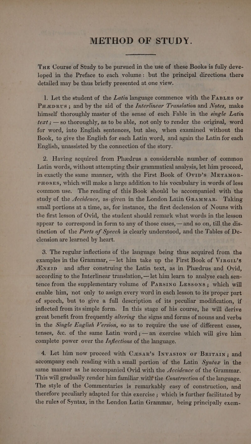 METHOD OF STUDY. THE Course of Study to be pursued in the use of these Books is fully deve- loped in the Preface to each volume: but the principal directions there detailed may be thus briefly presented at one view. ~ 1. Let the student of the Latin language commence with the FaBLEs OF PHa&amp;prvs; and by the aid of the Jnterlinear Translation and Notes, make himself thoroughly master of the sense of each Fable in the single Latin text ; — so thoroughly, as to be able, not only to render the original, word for word, into English sentences, but also, when examined without the Book, to give the English for each Latin word, and again the Latin for each English, unassisted by the connection of the story. 2. Having acquired from Phedrus a considerable number of common Latin words, without attempting their grammatical analysis, let him proceed, in exactly the same manner, with the First Book of Ovip’s Mrtamor- PHOSES, which will make a large addition to his vocabulary in words of less common use. The reading of this Book should be accompanied with the study of the 4ecidence, as-given in the London Latin Grammar. Taking small portions at a time, as, for instance, the first declension of Nouns with the first lesson of Ovid, the student should remark what words in the lesson appear to correspond in form to any of those cases, — and so on, till the dis- tinction of the Parts of Speech is clearly understood, and the Tables of De- clension are learned by heart. 3. The regular inflections of the language being thus acquired from the examples in the Grammar, —let him take up the First Book of Vire1L’s Ainerp and after construing the Latin text, as in Phedrus and Ovid, according to the Interlinear translation, —let him learn to analyse each sen- tence from the supplementary volume of Parsina Lessons; which will enable him, not only to assign every word in each lesson to its proper part of speech, but to give a full description of its peculiar modification, if inflected from its simple form. In this stage of his course, he will derive great benefit from frequently altering the signs and forms of nouns and verbs in the Single English Version, so as to require the use of different cases, tenses, &amp;c. of the same Latin word ;—an exercise which will give him complete power over the /nflections of the language. 4. Let him now proceed with Casar’s Invasion OF Britain; and accompany each reading with a small portion of the Latin Syntax in the same manner as he accompanied Ovid with the Accidence of the Grammar. This will gradually render him familiar with'the Construction of the language. The style of the Commentaries is remarkably easy of construction, and therefore peculiarly adapted for this exercise ; which is further facilitated by the rules of Syntax, in the London Latin Grammar, being principally exem-